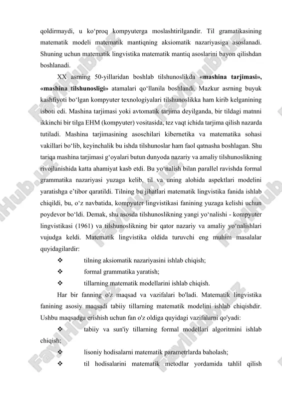 matematik lingvistika esa tavsiflash jarayonida shaxsning ishtirokiga o‘rin qoldirmaydi, u ko‘proq kompyuterga moslashtirilgandir. til gramatikasining matematik modeli matematik mantiqning aksiomatik nazariyasiga asoslanadi. shuning uchun matematik lingvistika matematik mantiq asoslarini bayon qilishdan boshlanadi. xx asrning 50-yillaridan boshlab tilshunoslikda «mashina tarjimasi», «mashina tilshunosligi» atamalari qo‘llanila boshlandi. mazkur asrning buyuk kashfiyoti bo‘lgan kompyuter texnologiyalari tilshunoslikka ham kirib kelganining isboti edi. mashina tarjimasi yoki avtomatik tarjima deyilganda, bir tildagi matnni ikkinchi bir tilga ehm (kompyuter) vositasida, tez vaqt ichida tarjima qilish nazarda tutiladi. mashina tarjimasining asoschilari kibernetika va matematika sohasi vakillari bo‘lib, keyinchalik bu ishda tilshunoslar ham faol qatnasha boshlagan. shu tariqa mashina tarjimasi g‘oyalari butun dunyoda nazariy va amaliy tilshunoslikning rivojlanishida katta ahamiyat kasb etdi. bu yo‘nalish bilan parallel ravishda formal grammatika nazariyasi yuzaga kelib, til va uning alohida aspektlari modelini yaratishga e’tibor qaratildi. tilning bu jihatlari matematik lingvistika fanida ishlab chiqildi, bu, o‘z navbatida, kompyuter lingvistikasi fanining yuzaga kelishi uchun poydevor bo‘ldi. …
