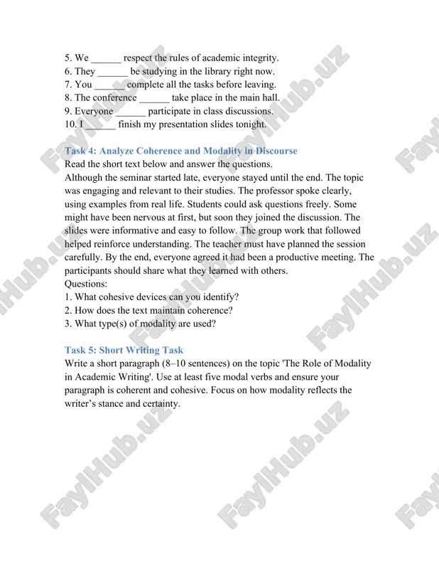 9. everyone ______ participate in class discussions. 10. i ______ finish my presentation slides tonight. task 4: analyze coherence and modality in discourse read the short text below and answer the questions. although the seminar started late, everyone stayed until the end. the topic was engaging and relevant to their studies. the professor spoke clearly, using examples from real life. students could ask questions freely. some might have been nervous at first, but soon they joined the discussion. the slides were informative and easy to follow. the group work that followed helped reinforce understanding. the teacher must have planned the session carefully. by the end, everyone agreed it had been a productive meeting. the participants should share what they learned with others. questions: 1. what cohesive devices can you identify? 2. how does the text maintain coherence? 3. what type(s) of modality are used? task 5: short writing task write …