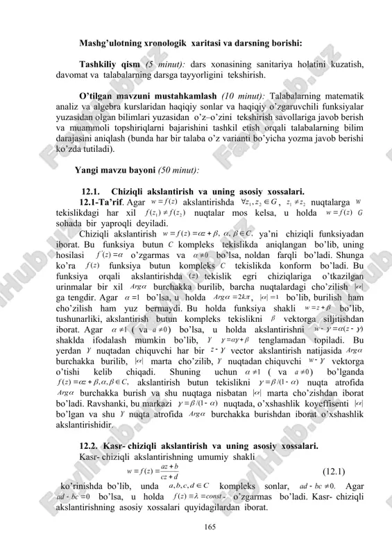 hazalarni bayon qilishga o’rgatish, savol – javob va aqliy hujum usullaridan foydalanib, o’zlashtirishga erishish; asosiy iboralarga alohida izoh berish; o’tilgan mavzuni o’zlashtirish darajasini tekshirish va mustahkamlash. mashg’ulotning xronologik xaritasi va darsning borishi: tashkiliy qism (5 minut): dars xonasining sanitariya holatini kuzatish, davomat va talabalarning darsga tayyorligini tekshirish. o’tilgan mavzuni mustahkamlash (10 minut): talabalarning matematik analiz va algebra kurslaridan haqiqiy sonlar va haqiqiy o’zgaruvchili funksiyalar yuzasidan olgan bilimlari yuzasidan o’z–o’zini tekshirish savollariga javob berish va muammoli topshiriqlarni bajarishini tashkil etish orqali talabalarning bilim darajasini aniqlash (bunda har bir talaba o’z varianti bo’yicha yozma javob berishi ko’zda tutiladi). yangi mavzu bayoni (50 minut): 12.1. chiziqli akslantirish va uning asosiy xossalari. 12.1-ta’rif. agar akslantirishda , nuqtalarga tekislikdagi har xil nuqtalar mos kelsa, u holda sohada bir yaproqli deyiladi. chiziqli akslantirish ya’ni chiziqli funksiyadan iborat. bu funksiya butun kompleks tekislikda aniqlangan bo’lib, uning hosilasi o’zgarmas va bo’lsa, noldan farqli bo’ladi. shunga ko’ra funksiya butun …