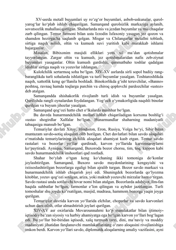 ar qazib olinishi bilan hunarmandchilik rivojlandi. obodonchilik, sugʻorma dehqonchilikning rivojlanishi iqtisodiy hayotda muhim soha hunarmandchilik, savdo va tovar pul munosabatlarining taraqqiyotiga ijobiy taʼsir koʻrsatdi. hunarmandchilik tarmoqlari koʻpayishi tufayli shaharlarda hunarmandchilik mahallalarining soni ortib, yangi bozor rastalari, tim va toqlar qurilgan. toʻqimachilik, kulolchilik, chilangarlik, temirchilik va binokorlik sohalari asosiy oʻrin tutgan. samarqand, buxoro, toshkent, shohruhiya, termiz, shahrisabz, qarshi shaharlarida hunarmandchilik mahallalari qurilib, savdo markaziga aylandi. ip, jun, kanop, tolasidan gazlamalar toʻqilgan ipakdan shoyi gazlamalar atlas, kimxob, banoras, duxoba, horo, debo kabi gazlamalar toʻqildi. xv-asrda metall buyumlari uy roʻzgʻor buyumlari, asbob-uskunalar, qurol-yarogʻlar koʻplab ishlab chiqarilgan. samarqand qurolsizlik markaziga aylanib, sovutsozlik mahallasi qurilgan. shaharlarda mis va jezdan buyumlar va mis chaqalar zarb qilingan. temur farmoni bilan usta izzodin isfaxoniy yasagan jez qozon va shamdon hozirgacha saqlanib qolgan. misgar va chilangarlar metallni toblash, sirtiga naqsh solish, oltin va kumush suvi yuritish kabi murakkab ishlarni bajarganlar. masalan, bibixonim masjidi elliklari yetti xil maʼdan qotishmalar tayyorlangan. …