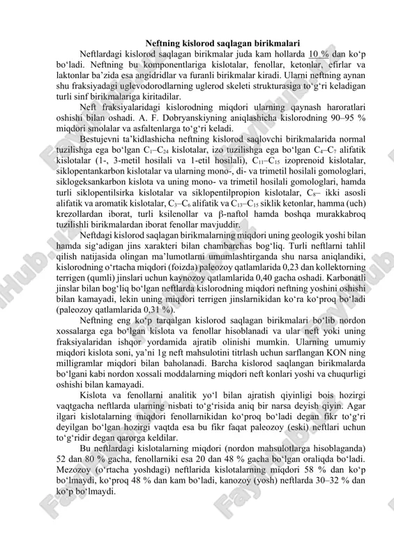 viy va kimyoviy xossalari neftning joyi va uning chuqurligiga qarab ancha farq qiladi. masalan, devon davridagi qatlamlarga taaluqli bo‘lgan romashkin konidagi neftlarning zichligi 0,8620 va oltingugurt miqdori 1,61 %, qachonkim o‘sha konning o‘zidagi, ammo yoshroq karbon davridagi qatlamlarda joylashgan neftlarning zichligi 0,8909 va oltingugurtning miqdori 3,5 %. xuddi shu hodisani bavlin koni neftlarida ham kuzatish mumkin, devon davridagilarda esa 1,4 % oltingugurt, karbon davridagilarda esa – 2,8 %. ust–baliq neftidagi oltingugurtning miqdori qazib olish sharoitiga qarab 1,40 dan 2,06 % gacha, sharqiy sibirdagi markovsk koni neftida esa 0,004 dan 0,89 % gacha bo‘lgan chegaralarda o‘zgaradi. neftning mineral komponentlariga metall va kislotalar bilan hosil qilingan tuzlar, metall komplekslari hamda kolloid–disperslangan ma’danli (mineral) moddalar kiradi. bu moddalar tarkibiga kiruvchi elementlar odatda mikroelementlar deb ataladi va ularning miqdori 10–8 dan 10–2 % o‘zgaradi. neftning kislorod saqlagan birikmalari neftlardagi kislorod saqlagan birikmalar juda kam hollarda 10 % dan ko‘p bo‘ladi. neftning bu komponentlariga kislotalar, …