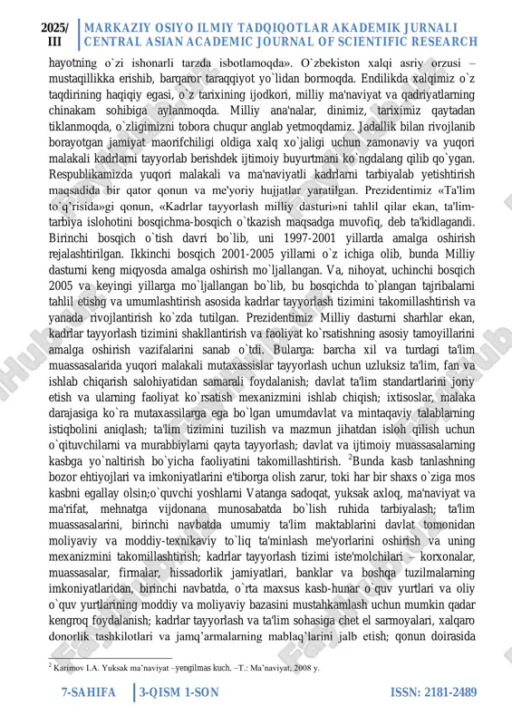 necha bor takrorlanishi natijasida ko`nikma va malaka bosqichlaridan o`tib, ruhiga singib, uning hayot tarziga aylanib ketgan ijobiy ijtimoiy sifatlaridir. 1 demak, ma'naviyat, axloq va odob madaniyati, dunyoni ilmiy bilish ma'naviyati, texnik ma'naviyat, kasbiy ma'naviyat va boshqalar. axloq va odob ma'naviyati inson ijtimoiy mohiyatining eng ustki qobiq‘ini tashkil qiladi. shuning uchun ba'zilar ma'naviyatini kishining axloq va odobiga oid bilimlarining hayotda aks etishi, deb tushuniladi. bu ma'naviyatni tor ma'noda tushunishdir. kishi bilimni qanchalik chuqur egallagan bo`lsa hamda bu bilimlarni amaliyotda qanchalikko`p qo`llagan bo`lsa, uning ma'naviyati shunchalik boy va mukammal bo`ladi. prezidentimiz islom karimov aytganlaridek: «faqat bilimli, ma'rifatli jamiyatgina demokratik taraqqiyotning barcha afzalliklarini qadrlay oladi, aksincha, bilimi kam, omi odamlar avtoritarizmni va totalitar tuzumni ma'qul ko`rishini 1 . vulfson b.f. sravnitelnaya pedagogika m.: «prosveshenie», 2003 g. 2025/ iii markaziy osiyo ilmiy tadqiqotlar akademik jurnali central asian academic journal of scientific research 7-sahifa 3-qism 1-son issn: 2181-2489 hayotning o`zi ishonarli tarzda isbotlamoqda». o`zbekiston xalqi …
