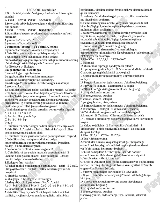 ini 8.ekalogiya fani vazifasi? a.tashqi muhid omollarining o’simliklarga tasiri b c va d. cko’payish azolari tuzilishi d.o’simliklarni yer yuzida tarqalishi. 9.juftlab ko’rsating. a-alkagolya b-briologya c-lixenalogya 1.leshayniklarni 2.yo’sinlarni 3-so’v o’tlarini a.a-3 b-2 c-1 b. a-2 b-1 c-3 c.a-2 b-3 c-1 d. a-3 b-1 c-2 10. botanika fani nimani o’rganadi ? a o’simliklarning paydo bo’lishi, hayoti, tashqi va ichki tuzilishi, rivojlanishi, yer yuzida tarqalishi, tabiat bilan bog’liqligini, ulardan oqilona foydalanish va ularni muhofaza qilish usullarini b madaniy o’simliklarni to’g’ri parvarish qilish va ulardan mo’l hosil olish usullarini c o’simliklarning rivojlanishi, yer yuzida tarqalishi, tabiat bilan bog’liqligini, ulardan oqilona foydalanish va ularni muhofaza qilish usullarini d bakteriya, zamburug’ va o’simliklarning paydo bo’lishi, hayoti, tashqi va ichki tuzilishi, rivojlanishi, yer yuzida tarqalishi, tabiat bilan bog’liqligini, ulardan oqilona foydalanish va ularni muhofaza qilish usullarini 11. bonatikaning bo’limlarini belgilang. 1) morfologiya 2) sistematika 3)sitoembriologiya 4)introduksiya iqlimlashtirish 5)geobotanika 6)paleobotanika 7)ekologiya 8)anotomiya a 1,3,4,5,7,6 b 3,5,6,7,8 c 1,2,3,4,5,6,7 …