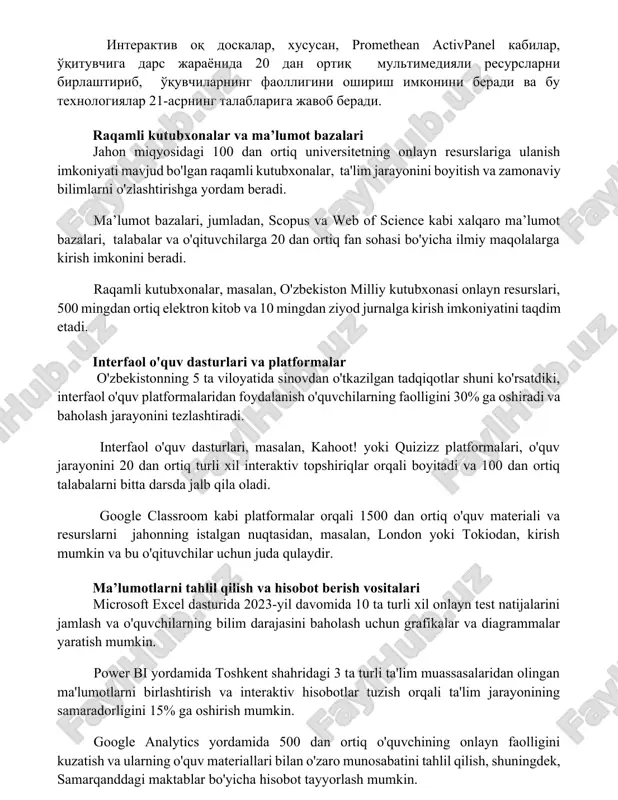 ish imkonini beradi va bu texnologiyalar 21-asrning talablariga javob beradi. raqamli kutubxonalar va ma’lumot bazalari jahon miqyosidagi 100 dan ortiq universitetning onlayn resurslariga ulanish imkoniyati mavjud bo'lgan raqamli kutubxonalar, ta'lim jarayonini boyitish va zamonaviy bilimlarni o'zlashtirishga yordam beradi. ma’lumot bazalari, jumladan, scopus va web of science kabi xalqaro ma’lumot bazalari, talabalar va o'qituvchilarga 20 dan ortiq fan sohasi bo'yicha ilmiy maqolalarga kirish imkonini beradi. raqamli kutubxonalar, masalan, o'zbekiston milliy kutubxonasi onlayn resurslari, 500 mingdan ortiq elektron kitob va 10 mingdan ziyod jurnalga kirish imkoniyatini taqdim etadi. interfaol o'quv dasturlari va platformalar o'zbekistonning 5 ta viloyatida sinovdan o'tkazilgan tadqiqotlar shuni ko'rsatdiki, interfaol o'quv platformalaridan foydalanish o'quvchilarning faolligini 30% ga oshiradi va baholash jarayonini tezlashtiradi. interfaol o'quv dasturlari, masalan, kahoot! yoki quizizz platformalari, o'quv jarayonini 20 dan ortiq turli xil interaktiv topshiriqlar orqali boyitadi va 100 dan ortiq talabalarni bitta darsda jalb qila oladi. google classroom kabi platformalar orqali 1500 dan ortiq …
