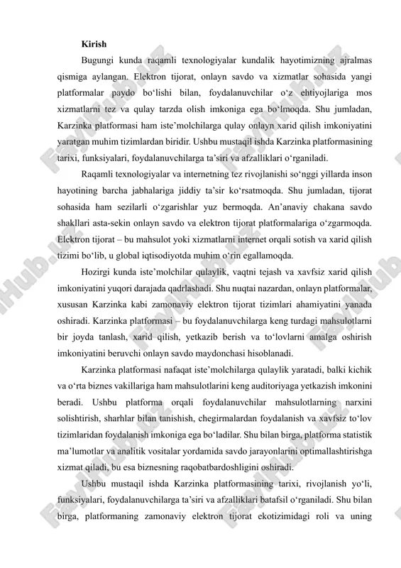 lanish va xavfsiz to‘lov tizimlaridan foydalanish imkoniga ega bo‘ladilar. shu bilan birga, platforma statistik ma’lumotlar va analitik vositalar yordamida savdo jarayonlarini optimallashtirishga xizmat qiladi, bu esa biznesning raqobatbardoshligini oshiradi. ushbu mustaqil ishda karzinka platformasining tarixi, rivojlanish yo‘li, funksiyalari, foydalanuvchilarga ta’siri va afzalliklari batafsil o‘rganiladi. shu bilan birga, platformaning zamonaviy elektron tijorat ekotizimidagi roli va uning iqtisodiy, ijtimoiy ahamiyati tahlil qilinadi. tadqiqot natijalari shuni ko‘rsatadiki, karzinka platformasi nafaqat onlayn xarid qilish tajribasini yaxshilaydi, balki raqamli iqtisodiyotning rivojlanishiga ham hissa qo‘shadi. karzinka platformasining tarixi va rivojlanishi karzinka platformasi elektron tijorat sohasida faoliyat yurituvchi onlayn savdo maydonchalaridan biridir. dastlabki paytda u mahalliy bozorda kichik onlayn do‘kon sifatida ish boshlagan bo‘lsa, keyinchalik texnologik rivojlanish va foydalanuvchilarning talabiga ko‘ra kengayib, zamonaviy platformaga aylangan. platforma internet orqali mahsulotlarni sotish, xarid qilish va yetkazib berish xizmatlarini taqdim etadi. 1. boshlang‘ich davr: shakllanish va ilk yillar (1996–2004) · korzinka tarmog‘i aslida anglesey food llc nomli korxona tomonidan 1996yilda …