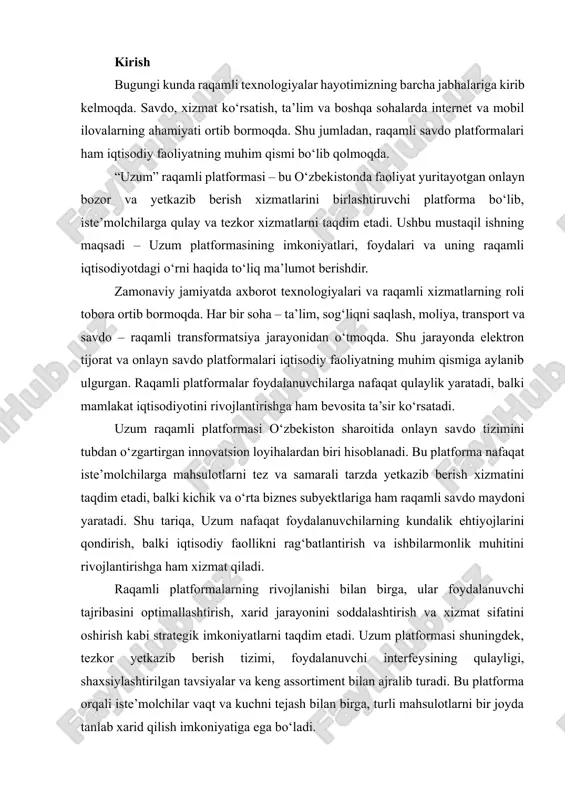 va xizmat sifatini oshirish kabi strategik imkoniyatlarni taqdim etadi. uzum platformasi shuningdek, tezkor yetkazib berish tizimi, foydalanuvchi interfeysining qulayligi, shaxsiylashtirilgan tavsiyalar va keng assortiment bilan ajralib turadi. bu platforma orqali iste’molchilar vaqt va kuchni tejash bilan birga, turli mahsulotlarni bir joyda tanlab xarid qilish imkoniyatiga ega bo‘ladi. shuni ta’kidlash joizki, uzum platformasining muvaffaqiyati faqat texnologik infratuzilmaning kuchi bilan emas, balki raqamli savdo va marketing strategiyalarining samarali uyg‘unlashuvi bilan ham belgilanadi. platforma foydalanuvchi ehtiyojlarini chuqur o‘rganib, onlayn xarid jarayonini maksimal darajada intuitiv va qulay qilib yaratgan. shu bois, uzum raqamli platformasi nafaqat mahalliy, balki mintaqaviy miqyosda elektron tijorat bozorida raqobatbardosh ekanligini ko‘rsatmoqda. ushbu mustaqil ishning maqsadi – uzum raqamli platformasining tarixi, rivojlanish jarayoni, asosiy funksiyalari, foydalanuvchilarga taqdim etadigan afzalliklari va raqamli iqtisodiyotdagi o‘rni haqida chuqur tahlil qilishdir. ish davomida platformaning texnologik, iqtisodiy va ijtimoiy jihatlari o‘rganiladi, shuningdek, uning mamlakat iqtisodiyotiga qo‘shayotgan hissasi va kelajakdagi rivojlanish istiqbollari batafsil ko‘rib chiqiladi. uzumning misolida, …