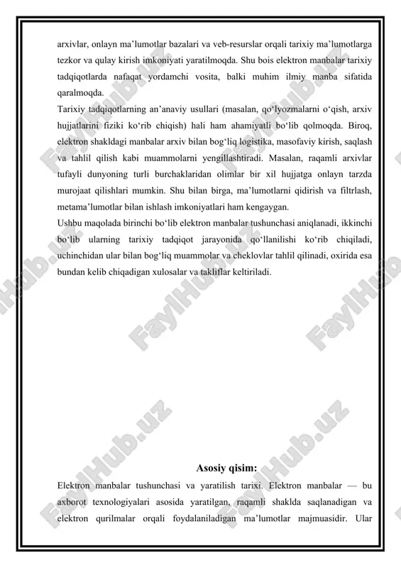 ga onlayn tarzda murojaat qilishlari mumkin. shu bilan birga, ma’lumotlarni qidirish va filtrlash, metama’lumotlar bilan ishlash imkoniyatlari ham kengaygan. ushbu maqolada birinchi bo‘lib elektron manbalar tushunchasi aniqlanadi, ikkinchi bo‘lib ularning tarixiy tadqiqot jarayonida qo‘llanilishi ko‘rib chiqiladi, uchinchidan ular bilan bog‘liq muammolar va cheklovlar tahlil qilinadi, oxirida esa bundan kelib chiqadigan xulosalar va takliflar keltiriladi. asosiy qisim: elektron manbalar tushunchasi va yaratilish tarixi. elektron manbalar — bu axborot texnologiyalari asosida yaratilgan, raqamli shaklda saqlanadigan va elektron qurilmalar orqali foydalaniladigan ma’lumotlar majmuasidir. ular insoniyat tarixida bilimlarni saqla sh va uzatish jarayonidagi navbatdagi bosqich sifatida shakllangan. elektron manbalarning paydo bo‘lishi xx asr o‘rtalariga, kompyuter texnologiyalarining rivojlanish davriga to‘g‘ri keladi. 1940–1950-yillarda kompyuterlar ilmiy tadqiqotlarda ma’lumotlarni qayta ishlash vositasi sifatida qo‘llanila boshladi. o‘sha davrda elektron ma’lumot tashuvchilar — magnit lentalar, disketalar, keyinchalik esa kompakt disklar paydo bo‘ldi. 1960–1970-yillarda universitetlar va ilmiy markazlarda axborotlarni raqamlashtirish jarayoni boshlanib, ilk elektron kataloglar shakllandi. tarixiy ma’lumotlarni raqamlashtirish jarayoni ham …