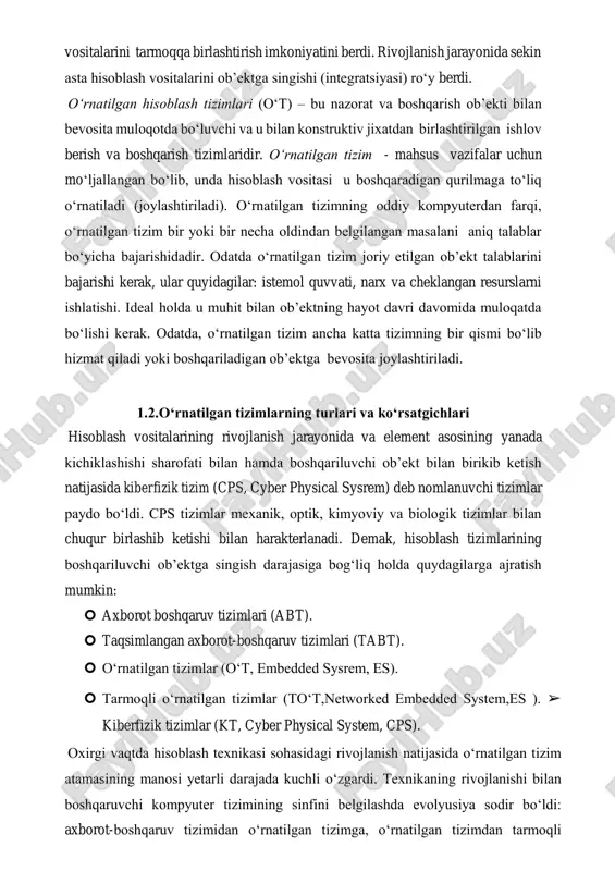 i joylariga hisoblash vositalarni o‘rnatish imkoniyati natijasida paydo bo‘ldi. bundek holat barcha hisoblash vositalarini tarmoqqa birlashtirish imkoniyatini berdi. rivojlanish jarayonida sekin asta hisoblash vositalarini ob’ektga singishi (integratsiyasi) ro‘y berdi. o‘rnatilgan hisoblash tizimlari (o‘t) – bu nazorat va boshqarish ob’ekti bilan bevosita muloqotda bo‘luvchi va u bilan konstruktiv jixatdan birlashtirilgan ishlov berish va boshqarish tizimlaridir. o‘rnatilgan tizim - mahsus vazifalar uchun mo‘ljallangan bo‘lib, unda hisoblash vositasi u boshqaradigan qurilmaga to‘liq o‘rnatiladi (joylashtiriladi). o‘rnatilgan tizimning oddiy kompyuterdan farqi, o‘rnatilgan tizim bir yoki bir necha oldindan belgilangan masalani aniq talablar bo‘yicha bajarishidadir. odatda o‘rnatilgan tizim joriy etilgan ob’ekt talablarini bajarishi kerak, ular quyidagilar: istemol quvvati, narx va cheklangan resurslarni ishlatishi. ideal holda u muhit bilan ob’ektning hayot davri davomida muloqatda bo‘lishi kerak. odatda, o‘rnatilgan tizim ancha katta tizimning bir qismi bo‘lib hizmat qiladi yoki boshqariladigan ob’ektga bevosita joylashtiriladi. 1.2.o‘rnatilgan tizimlarning turlari va ko‘rsatgichlari hisoblash vositalarining rivojlanish jarayonida va element asosining yanada kichiklashishi sharofati …