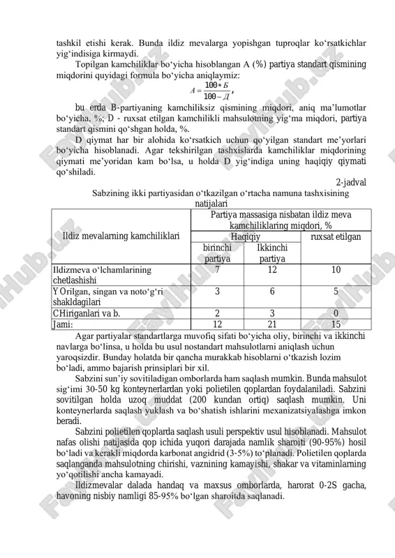 na qo‘shimcha 5 kg dan mahsulot olinadi. standartlarga muvofiq barcha ko‘rsatkichlar bo‘yicha o‘rtacha namunalar tekshiriladi va analiz qilinadi (har bir mahsulot uchun alohida standart mavjud). agar mahsulotlardagi yashirincha kamchiliklar aniqlanishi lozim bo‘lsa, misol uchun piyozning bug‘iz chirish kasalligini aniqlash uchun o‘rtacha namunadan kamida 50 piyoz kesiladi. standartlar yoki texnik shartlarda ko‘rsatilganidek tashxis natijalari 0,1 aniqlikkacha foizlarda ifodalanadi. barcha ko‘rsatkichlarning yig‘indisi 100 % ni tashkil etishi kerak. bunda ildiz mevalarga yopishgan tuproqlar ko‘rsatkichlar yig‘indisiga kirmaydi. topilgan kamchiliklar bo‘yicha hisoblangan a (%) partiya standart qismining miqdorini quyidagi formula bo‘yicha aniqlaymiz: d b a −  = 100 100 , bu erda b-partiyaning kamchiliksiz qismining miqdori, aniq ma’lumotlar bo‘yicha, %; d - ruxsat etilgan kamchilikli mahsulotning yig‘ma miqdori, partiya standart qismini qo‘shgan holda, %. d qiymat har bir alohida ko‘rsatkich uchun qo‘yilgan standart me’yorlari bo‘yicha hisoblanadi. agar tekshirilgan tashxislarda kamchiliklar miqdorining qiymati me’yoridan kam bo‘lsa, u holda d yig‘indiga uning haqiqiy qiymati qo‘shiladi. …
