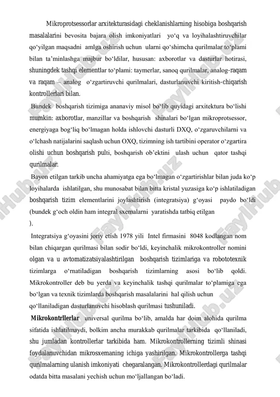 h uchun ularni qo‘shimcha qurilmalar to‘plami bilan ta’minlashga majbur bo‘ldilar, hususan: axborotlar va dasturlar hotirasi, shuningdek tashqi elementlar to‘plami: taymerlar, sanoq qurilmalar, analog-raqam va raqam – analog o‘zgartiruvchi qurilmalari, dasturlanuvchi kiritish-chiqarish kontrollerlari bilan. bundek boshqarish tizimiga ananaviy misol bo‘lib quyidagi arxitektura bo‘lishi mumkin: axborotlar, manzillar va boshqarish shinalari bo‘lgan mikroprotsessor, energiyaga bog‘liq bo‘lmagan holda ishlovchi dasturli dxq, o‘zgaruvchilarni va o‘lchash natijalarini saqlash uchun oxq, tizimning ish tartibini operator o‘zgartira olishi uchun boshqarish pulti, boshqarish ob’ektini ulash uchun qator tashqi qurilmalar. bayon etilgan tarkib uncha ahamiyatga ega bo‘lmagan o‘zgartirishlar bilan juda ko‘p loyihalarda ishlatilgan, shu munosabat bilan bitta kristal yuzasiga ko‘p ishlatiladigan boshqarish tizim elementlarini joylashtirish (integratsiya) g‘oyasi paydo bo‘ldi (bundek g‘och oldin ham integral sxemalarni yaratishda tatbiq etilgan ). integratsiya g‘oyasini joriy etish 1978 yili intel firmasini 8048 kodlangan nom bilan chiqargan qurilmasi bilan sodir bo‘ldi, keyinchalik mikrokontroller nomini olgan va u avtomatizatsiyalashtirilgan boshqarish tizimlariga va robototexnik tizimlarga o‘rnatiladigan boshqarish …