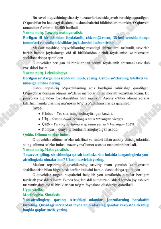 n fikrlar toʻldirilib boriladi. yozma nutq. tasviriy matn yaratish. berilgan til birliklaridan foydalanib, chizma(2-rasm, 36-bet) asosida dunyo tomonlari va oraliq tekisliklar joylashuvini tushuntiring. mazkur topshiriq oʻquvchilarning rasmdagi chizmalarni tushunib, tasvirlab berish hamda joylashuvga oid til birliklaridan oʻrinli foydalanish koʻnikmasini shakllantirishga qaratilgan. oʻquvchilar berilgan til birliklaridan oʻrinli foydalanib chizmani tasvirlab yozishlari lozim. yozma nutq. leksikologiya berilgan soʻzlarga mos izohlarni topib, yozing. ushbu soʻzlarning talaffuzi va imlosiga eʼtibor bering. ushbu topshiriq oʻquvchilarning soʻz boyligini oshirishga qaratilgan. oʻquvchilar berilgan olinma soʻzlarni maʼnolari bilan moslab yozishlari lozim. bu jarayonda lugʻatdan foydalanishlari ham mumkin. asosiy eʼtibor olinma soʻzlar talaffuzi hamda ularning maʼnosini toʻgʻri oʻzlashtirishlariga qaratiladi. javob: • globus – yer sharining kichraytirilgan tasviri. • ufq – osmon bilan yerning oʻzaro tutashgan chizigʻi. • qutb – yerning aylanish oʻqi bilan yer sirti kesishgan nuqta. • kompas – dunyo tomonlarini aniqlaydigan asbob. qoida. olinma soʻzlar imlosi. oʻquvchilar olinma soʻzlar talaffuzi va imlosi bilan amaliy tanishganlaridan soʻng, olinma …