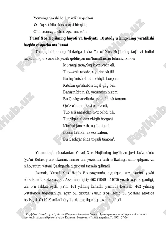 ‗ra yusuf xos hojibning tarjimai holini faqat uning o‗z asarida yozib qoldirgan ma‘lumotlardan bilamiz, xolos: mo‗nuqi tarug‗laq ko‗z o‗rdu eli, tub—asli nasabdin yurishish tili bu tug‗mish elindin chiqib borgoni, kitobni qo‗shubon tugal qilg‗oni. barusin bitimish, yeturmish nizom, bu qoshg‗ar elinda qo‗shulmish tamom. qo‗z o‗rdu o‗lkasi aslida eli, tub asli nasabdan so‗z ochdi tili, tug‗ilgan elidan chiqib borgani kitobni jam etib tugal qilgani. borini bitibdir ne esa kalom, bu qashqar elida tugadi tamom 1 . yuqoridagi misralardan yusuf xos hojibning tug‗ilgan joyi ko‗z o‗rdu (ya‘ni bolasog‗un) ekanini, ammo uni yozishda turli o‗lkalarga safar qilgani, va nihoyat uni vatani qashqarda tugatgani taxmin qilinadi. demak, yusuf xos hojib bolasog‗unda tug‗ilgan, o‗z asarini yoshi ellikdan o‗tganda yozgan. asarning hijriy 462 (1069—1070) yozib tugallanganligi, uni o‗n sakkiz oyda, ya‘ni 461 yilning birinchi yarmida boshlab, 462 yilning o‗rtalarida tugatganligi, agar bu davrda yusuf xos hojib 50 yoshlar atrofida bo‗lsa, 410 (1019 milodiy) yillarda tug‗ilganligi taxmin etiladi. …