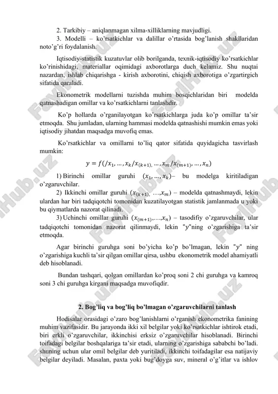 xborotning xatoligi, uning ko’rsatkichlari, omillar va ob’ektlar majmuining noaniqligi. https://www.docufreezer.com 2. tarkibiy – aniqlanmagan xilma-xilliklarning mavjudligi. 3. modelli – ko’rsatkichlar va dalillar o’rtasida bog’lanish shakllaridan noto’g’ri foydalanish. iqtisodiy-statistik kuzatuvlar olib borilganda, texnik-iqtisodiy ko’rsatkichlar ko’rinishidagi, materiallar oqimidagi axborotlarga duch kelamiz. shu nuqtai nazardan, ishlab chiqarishga - kirish axborotini, chiqish axborotiga o’zgartirgich sifatida qaraladi. ekonometrik modellarni tuzishda muhim bosqichlaridan biri modelda qatnashadigan omillar va ko’rsatkichlarni tanlashdir. ko’p hollarda o’rganilayotgan ko’rsatkichlarga juda ko’p omillar ta’sir etmoqda. shu jumladan, ularning hammasi modelda qatnashishi mumkin emas yoki iqtisodiy jihatdan maqsadga muvofiq emas. ko’rsatkichlar va omillarni to’liq qator sifatida quyidagicha tasvirlash mumkin: 𝑦 = 𝑓(/𝑥1, … , 𝑥𝑘/𝑥(𝑘+1), … , 𝑥𝑚/𝑥(𝑚+1), … , 𝑥𝑛) 1) birinchi omillar guruhi (𝑥1, … , 𝑥𝑘)– bu modelga kiritiladigan o’zgaruvchilar. 2) ikkinchi omillar guruhi (𝑥(𝑘+1), …,𝑥𝑚) – modelda qatnashmaydi, lekin ulardan har biri tadqiqotchi tomonidan kuzatilayotgan statistik jamlanmada u yoki bu qiymatlarda nazorat qilinadi. 3) uchinchi omillar guruhi (𝑥(𝑚+1),…,𝑥𝑛) – …