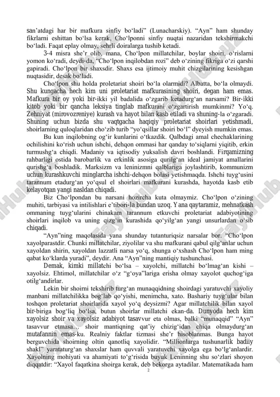 raqqiyoti qadamlarini sanamaydi. davrlarga bo„lmaydi. shoirlar xayol bilan ko„kka uchsa, ha, shoir-da, deymiz. ammo munaqqidning uchishi hammadan qiziq. cho„lponda milliy parchalar yo„q deb hech kim ayta olmas. bu – fakt. nima uchun ko„ngliga milliy tuyg„ular mahkam o„rnashdi? cho„lpon nima uchun proletariat mafkuralik shoir bo„la olmadi? mana bu masalalarni yeshish uchun “ayn” kabi masalaga yuzaki qarab ketish kifoya qilmas. buning uchun marksizm ko„zligini taqib olib, davrlarga yana chuqurroq qaramoq kerak. marksistcha ijtimoiy meto„d shunday yuzakilikka qarshidir. hodisalarni atroflicha tekshirib, so„ngra hukm beradi. masalaga yuzaki, bir tomonlama qarash burjuaziya olimlarining ishidirkim, ular har vaqt eng buyuk masalalarni “irqiy xususiyatlar”ga yoki shunga o„xshash juda ma‟nosiz “faktor”larga bog„lab qo„yadilar. adabiyot – sinfiy. sinflarning rangini qabul qiladi. “har bir sinf o„z manfaatlarining prizmasi orqali hayotiy faktorlarni idrok etadi. bundan ma‟lumki, https://chulpon.uz/cho-lpon-shoirni-qanday-tekshirish-kerak/ 2 san‟atdagi har bir mafkura sinfiy bo„ladi” (lunacharskiy). “ayn” ham shunday fikrlarni eshittan bo„lsa kerak, cho„lponni sinfiy nuqtai nazaridan tekshirmakchi bo„ladi. faqat eplay olmay, …