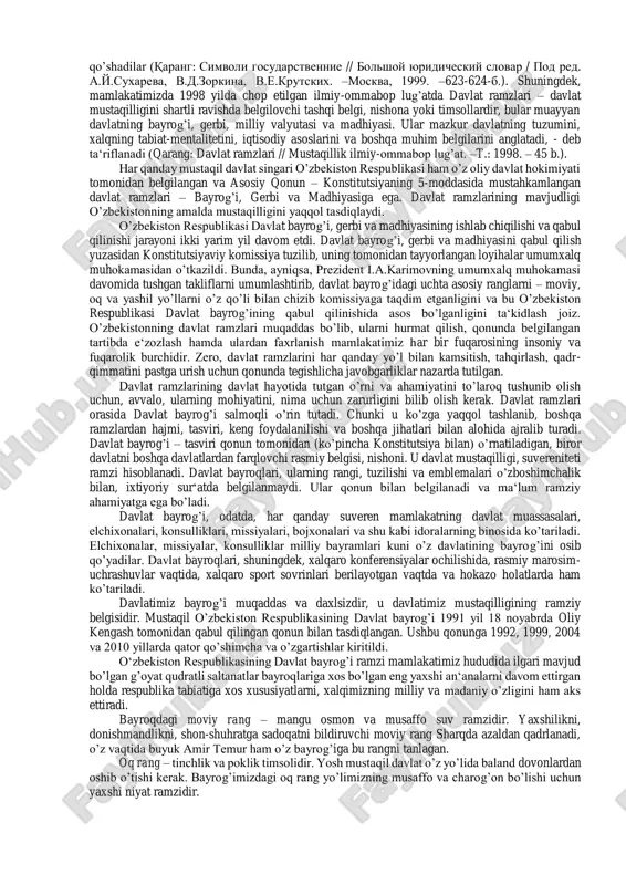 uyidagicha ta‘rif berilgan: davlat ramzlari – konstitutsiya yoki alohida qonun bilan mustahkamlangan maxsus, odatda, tarixiy shakllangan, o’ziga xosligini ifodalovchi, ba‘zan, shuningdek, ma‘lum bir g’oyaviy ma‘noni ifodalaydigan belgilaridir. odatda, davlat ramzlariga davlat bayrog’i, davlat gerbi, davlat madhiyasi, davlat ranglari, davlat boshlig’i shtandarti, davlat muhri, davlat shiori kiradi. ba‘zida ayrim konstitutsiyalar davlat ramzlariga bayram kunlarini ham qo’shadilar (qarang: simvoli gosudarstvennie // bolshoy yuridicheskiy slovar / pod red. a.y.suxareva, v.d.zorkina, v.e.krutskix. –moskva, 1999. –623-624-b.). shuningdek, mamlakatimizda 1998 yilda chop etilgan ilmiy-ommabop lug’atda davlat ramzlari – davlat mustaqilligini shartli ravishda belgilovchi tashqi belgi, nishona yoki timsollardir, bular muayyan davlatning bayrog’i, gerbi, milliy valyutasi va madhiyasi. ular mazkur davlatning tuzumini, xalqning tabiat-mentalitetini, iqtisodiy asoslarini va boshqa muhim belgilarini anglatadi, - deb ta‘riflanadi (qarang: davlat ramzlari // mustaqillik ilmiy-ommabop lug’at. –t.: 1998. – 45 b.). har qanday mustaqil davlat singari o’zbekiston respublikasi ham o’z oliy davlat hokimiyati tomonidan belgilangan va asosiy qonun – konstitutsiyaning 5-moddasida mustahkamlangan …
