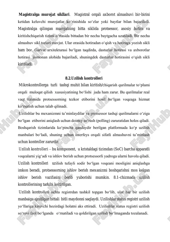 asosiy guruxlarga ajratish mumkin: shinani boshqarish; uzilish; shina arbitraji; holat va turli. magistralga murojat sikllari. magistral orqali axborot almashuvi bir-birini ketidan keluvchi murojatlar ko‘rinishida so‘zlar yoki baytlar bilan bajariladi. magistralga qilingan murojatning bitta siklida protsessor, asosiy hotira va kiritishchiqarish tizimi o‘rtasida bittadan bir necha baytgacha uzatiladi. bir necha almashuv sikl turlari mavjut. ular orasida hotiradan o‘qish va hotiraga yozish sikli ham bor. garvar arxitekturasi bo‘lgan taqdirda, dasturlar hotirasi va axborotlar hotirasi jismonan alohida bajariladi, shuningdek dasturlar hotirasini o‘qish sikli kiritiladi. 8.2.uzilish kontrolleri mikrokontrollerga turli tashqi muhit bilan kiritish/chiqarish qurilmalar to‘plami orqali muloqat qilish xususiyatining bo‘lishi juda ham zarur. bu qurilmalar real vaqt tizimida protsessorning tezkor etiborini hosil bo‘lgan voqeaga hizmat ko‘rsatish uchun talab qilinadi. uzilishlar bu mexanizmni ta’minlaydilar va protsessor tashqi qurilmalarni o‘ziga bo‘lgan etiborini aniqlash uchun doimiy so‘rash (polling) zaruratidan holos qiladi. boshqarish tizimlarida ko‘pincha qandaydir berilgan platformada ko‘p uzilish manbalari bo‘ladi, shuning uchun interfeys orqali sifatli almashuvni ta’minlash …