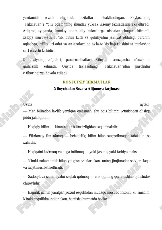 aniqroq aytganda, bunday odam oliy hukmdorga nisbatan chuqur ehtiromli, xalqqa muruvvatli bo„lib, butun kuch va qobiliyatini jamiyat oldidagi burchini oqlashga, milliy urf-odat va an‟analarning to„la-to„kis bajarilishini ta‟minlashga sarf etuvchi kishidir. konfutsiyning o„gitlari, pand-nasihatlari xitoyda hanuzgacha e‟zozlanib, qadrlanib kelinadi. quyida faylasufning “hikmatlar”idan parchalar e‟tiboringizga havola etiladi. konfutsiy hikmatlar xitoychadan sevara alijonova tarjimasi ustoz aytadi: — men bilimdon bo‘lib yaralgan emasman, shu bois bilimni o‘tmishdan olishga jiddu jahd qildim. — haqiqiy bilim — kimningdir bilimsizligidan saqlanmakdir. — fikrlamay ilm olmoq — behudalik; bilim bilan sug‘orilmagan tafakkur esa xatardir. — haqiqatni ko‘rmoq va unga intilmoq — yoki jasorat, yoki tarbiya mahsuli. — kimki nokamtarlik bilan yolg‘on so‘zlar ekan, uning jimjimador so‘zlari faqat va faqat musibat keltiradi. — sadoqat va samimiyatni saqlab qolmoq — cho‘qqining qorni ushlab qolishidek chiroylidir. — ezgulik uchun yaralgan yoxud ezgulikdan mutlaqo mosuvo insonni ko‘rmadim. kimki ezgulikka intilar ekan, hamisha hurmatda bo‘lur. — jarohat uchun adolatni, ezgulik uchun faqatgina ezgulikni …