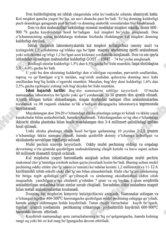 ahamiyati katta. kul miqdori qancha yuqori bo‘lsa, un navi shuncha past bo‘ladi. to‘liq donning kuldorligi puch donnikiga qaraganda past bo‘ladi va donning undorlik xossalaridan biri hisoblanadi. don va don mahsulotlari tarkibidagi mineral moddalar miqdori odatda, donni 600– 900 0s gacha kuydirishdan hosil bo‘ladigan kul miqdori bo‘yicha aniqlanadi. don o‘lchanmasining quruq moddalarga nisbatan foizlarda ifodalangan kul miqdori donning kuldorligi deyiladi. ishlab chiqarish laboratoriyalarida kul miqdori tezlatgichsiz (asosiy usul) va tezlatgichli 1,2 solishtirma og‘irlikka ega bo‘lgan magniy atsetatning spirtli aralashmasi yoki solishtirma og‘irligi 1,2 bo‘lgan azot kislotasi yordamida aniqlanadi. don va uni qayta ishlashdan olinadigan mahsulotlar kuldorligi gost – 10847 – 74 bo‘yicha aniqlanadi. boshoqli ekinlar kuldorligi 1,5% dan 4,5% gacha bo‘lishi mumkin, faqat sholidagina 5,0 – 6,0% gacha bo‘ladi. u yoki bu don ekinining kuldorligi don o‘stirilgan rayondan, parvarish usullaridan, tuproq va qo‘llanilgan o‘g‘it turidan, sug‘orish usulidan qolaversa donning navi kabi omillardan bog‘liq holda o‘zgarishi mumkin. masalan, bug‘doy doni kuldorligi 1,6% …