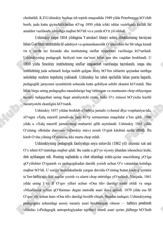 ida ushinskiy va uning do‗stlari, demokratik ruhdagi o‗qituvchilar, siyosatda shubhali, hukumatga ishonchsiz kishilar sifatida litseydan chetlatildi. k.d.ushinskiy boshqa ish topish maqsadida 1949 yilda peterburgga ko‗chib borib, juda katta qiyinchiliklardan so‗ng 1850 yilda ichki ishlar vazirligida kichik bir amaldor vazifasida ishlashga majbur bo‗ldi va u yerda to‗rt yil ishladi. ushinskiy faqat 1854 yildagina yaroslavl litseyi sobiq direktorining tavsiyasi bilan gatchino institutida til-adabiyot va qonunshunoslik o‗qituvchisi bo‗lib ishga kiradi va u yerda tez fursatda shu institutning sinflar inspektori vazifasiga ko‗tariladi. ushinskiyning pedagogik faoliyati tom ma‘nosi bilan ana shu vaqtdan boshlandi. u 1859 yilda smolniy institutining sinflar inspektori vazifasiga tayinlanib, unga shu institutning juda achinarli holga tushib qolgan ilmiy bo‗lim ishlarini qaytadan tartibga solishday muhim topshiriq yuklandi. ushinskiy bu ishni epchillik bilan puxta bajarib, pedagoglik jarayonni uyushtirish sohasida katta qobiliyat sohibi ekanini ko‗rsatdi. shu bilan birga uning pedagogika masalalariga bag‗ishlangan va muntazam chop etilayotgan nazariy tadqiqotlari uning faqat amaliyotchi emas, balki o‗z ixtisosi …