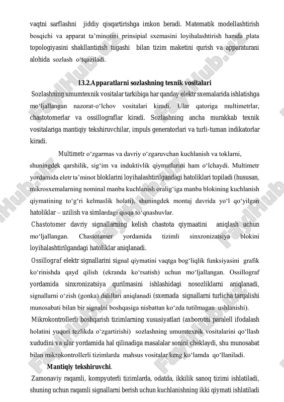 sini shakllantirish tugashi bilan tizim maketini qurish va apparaturani alohida sozlash o‘tqaziladi. 13.2.apparatlarni sozlashning texnik vositalari sozlashning umumtexnik vositalar tarkibiga har qanday elektr sxemalarida ishlatishga mo‘ljallangan nazorat-o‘lchov vositalari kiradi. ular qatoriga multimetrlar, chastotomerlar va ossillograflar kiradi. sozlashning ancha murakkab texnik vositalariga mantiqiy tekshiruvchilar, impuls generatorlari va turli-tuman indikatorlar kiradi. multimetr o‘zgarmas va davriy o‘zgaruvchan kuchlanish va toklarni, shuningdek qarshilik, sig‘im va induktivlik qiymatlarini ham o‘lchaydi. multimetr yordamida eletr ta’minot bloklarini loyihalashtirilgandagi hatoliklari topiladi (hususan, mikrosxemalarning nominal manba kuchlanish oralig‘iga manba blokining kuchlanish qiymatining to‘g‘ri kelmaslik holati), shuningdek montaj davrida yo‘l qo‘yilgan hatoliklar – uzilish va simlardagi qisqa to‘qnashuvlar. chastotomer davriy signallarning kelish chastota qiymaatini aniqlash uchun mo‘ljallangan. chastotamer yordamida tizimli sinxronizatsiya blokini loyihalashtirilgandagi hatoliklar aniqlanadi. ossillograf elektr signallarini signal qiymatini vaqtga bog‘liqlik funksiyasini grafik ko‘rinishda qayd qilish (ekranda ko‘rsatish) uchun mo‘ljallangan. ossillograf yordamida sinxronizatsiya qurilmasini ishlashidagi nosozliklarni aniqlanadi, signallarni o‘zish (gonka) dalillari aniqlanadi (sxemada signallarni turlicha tarqalishi munosabati bilan bir …