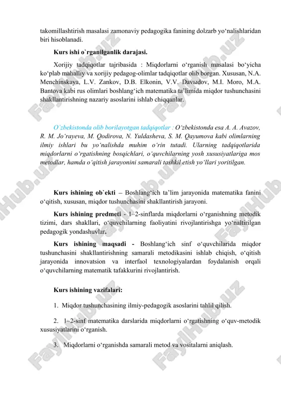 ishining ob`ekti — boshlang‘ich ta’lim jarayonida matematika fanini o‘qitish, xususan, miqdor tushunchasini shakllantirish jarayoni. kurs ishining predmeti - 1–2-sinflarda miqdorlarni o‘rganishning metodik tizimi, dars shakllari, o‘quvchilarning faoliyatini rivojlantirishga yo‘naltirilgan pedagogik yondashuvlar. kurs ishining maqsadi - boshlang‘ich sinf o‘quvchilarida miqdor tushunchasini shakllantirishning samarali metodikasini ishlab chiqish, o‘qitish jarayonida innovatsion va interfaol texnologiyalardan foydalanish orqali o‘quvchilarning matematik tafakkurini rivojlantirish. kurs ishining vazifalari: 1. miqdor tushunchasining ilmiy-pedagogik asoslarini tahlil qilish. 2. 1–2-sinf matematika darslarida miqdorlarni o‘rgatishning o‘quv-metodik xususiyatlarini o‘rganish. 3. miqdorlarni o‘rganishda samarali metod va vositalarni aniqlash. 4. axborot texnologiyalari va didaktik o‘yinlardan foydalanish yo‘llarini ko‘rsatish. 5. amaliy tajribalar asosida o‘quvchilarning o‘zlashtirish darajasini tahlil qilish. 6. miqdorlarni o‘rgatish bo‘yicha tavsiyalar ishlab chiqish. kurs ishining metodlari :  kuzatish va tahlil metodi;  taqqoslash va umumlashtirish metodi;  tajriba (eksperimental) metod;  so‘rovnoma va suhbat metodi;  pedagogik hujjatlar va dars tahlili metodi;  ilmiy adabiyotlarni o‘rganish va tahlil qilish. kurs ishining amaliy ahamiyati …