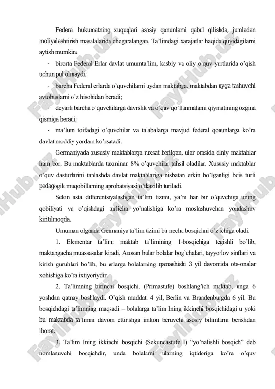 shda, jumladan moliyalashtirish masalalarida chegaralangan. ta‘limdagi xarajatlar haqida quyidagilarni aytish mumkin: - birorta federal erlar davlat umumta‘lim, kasbiy va oliy o‘quv yurtlarida o‘qish uchun pul olmaydi; - barcha federal erlarda o‘quvchilarni uydan maktabga, maktabdan uyga tashuvchi avtobuslarni o‘z hisobidan beradi; - deyarli barcha o‘quvchilarga davrslik va o‘quv qo‘llanmalarni qiymatining ozgina qismiga beradi; - ma‘lum toifadagi o‘quvchilar va talabalarga mavjud federal qonunlarga ko‘ra davlat moddiy yordam ko‘rsatadi. germaniyada xususiy maktablarga ruxsat berilgan, ular orasida diniy maktablar ham bor. bu maktablarda taxminan 8% o‘quvchilar tahsil oladilar. xususiy maktablar o‘quv dasturlarini tanlashda davlat maktablariga nisbatan erkin bo‘lganligi bois turli pedagogik muqobillarning aprobatsiyasi o‘tkazilib turiladi. sekin asta differentsiyalashgan ta‘lim tizimi, ya‘ni har bir o‘quvchiga uning qobiliyati va o‘qishdagi turlicha yo‘nalishiga ko‘ra moslashuvchan yondashuv kiritilmoqda. umuman olganda germaniya ta‘lim tizimi bir necha bosqichni o‘z ichiga oladi: 1. elementar ta‘lim: maktab ta‘limining 1-bosqichiga tegishli bo‘lib, maktabgacha muassasalar kiradi. asosan bular bolalar bog‘chalari, tayyorlov sinflari va kirish …