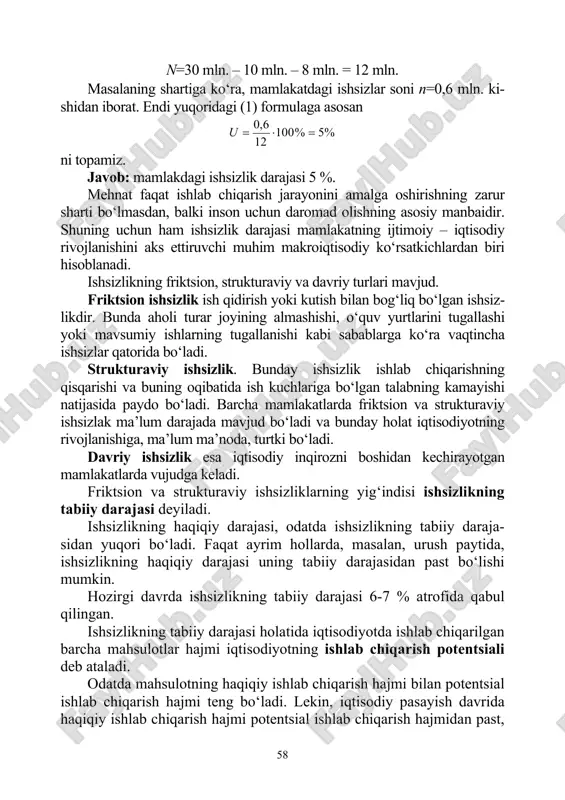 hish. masalaning berilganlaridan foydalanib, mamlakatdagi ishchi kuchi sonini topamiz. buning uchun barcha aholi sonidan, ishchi kuchi safidan chiqib ketganlar soni bilan 16 yoshga to‘lmaganlar va maxsus muassasalardagi shaxslar sonini ayiramiz, ya’ni 58 n=30 mln. – 10 mln. – 8 mln. = 12 mln. masalaning shartiga ko‘ra, mamlakatdagi ishsizlar soni n=0,6 mln. ki- shidan iborat. endi yuqoridagi (1) formulaga asosan %5%100 12 6,0 =⋅=u ni topamiz. javob: mamlakdagi ishsizlik darajasi 5 %. mehnat faqat ishlab chiqarish jarayonini amalga oshirishning zarur sharti bo‘lmasdan, balki inson uchun daromad olishning asosiy manbaidir. shuning uchun ham ishsizlik darajasi mamlakatning ijtimoiy – iqtisodiy rivojlanishini aks ettiruvchi muhim makroiqtisodiy ko‘rsatkichlardan biri hisoblanadi. ishsizlikning friktsion, strukturaviy va davriy turlari mavjud. friktsion ishsizlik ish qidirish yoki kutish bilan bog‘liq bo‘lgan ishsiz- likdir. bunda aholi turar joyining almashishi, o‘quv yurtlarini tugallashi yoki mavsumiy ishlarning tugallanishi kabi sabablarga ko‘ra vaqtincha ishsizlar qatorida bo‘ladi. strukturaviy ishsizlik. bunday ishsizlik ishlab chiqarishning qisqarishi va …