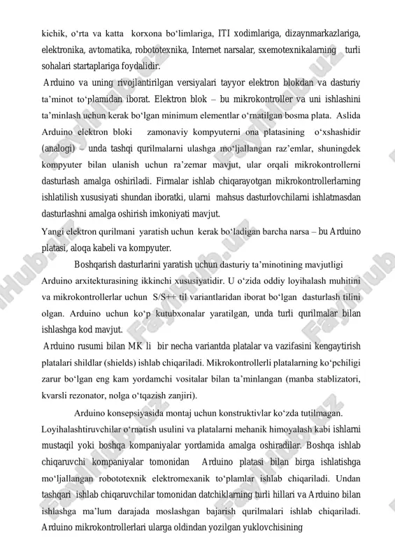 andislik masalalarini hal qilish uchun tatbiq etishga imkon beradi. shuning uchun bu platforma kichik, o‘rta va katta korxona bo‘limlariga, iti xodimlariga, dizaynmarkazlariga, elektronika, avtomatika, robototexnika, internet narsalar, sxemotexnikalarning turli sohalari startaplariga foydalidir. arduino va uning rivojlantirilgan versiyalari tayyor elektron blokdan va dasturiy ta’minot to‘plamidan iborat. elektron blok – bu mikrokontroller va uni ishlashini ta’minlash uchun kerak bo‘lgan minimum elementlar o‘rnatilgan bosma plata. aslida arduino elektron bloki zamonaviy kompyuterni ona platasining o‘xshashidir (analogi) – unda tashqi qurilmalarni ulashga mo‘ljallangan raz’emlar, shuningdek kompyuter bilan ulanish uchun ra’zemar mavjut, ular orqali mikrokontrollerni dasturlash amalga oshiriladi. firmalar ishlab chiqarayotgan mikrokontrollerlarning ishlatilish xususiyati shundan iboratki, ularni mahsus dasturlovchilarni ishlatmasdan dasturlashni amalga oshirish imkoniyati mavjut. yangi elektron qurilmani yaratish uchun kerak bo‘ladigan barcha narsa – bu arduino platasi, aloqa kabeli va kompyuter. boshqarish dasturlarini yaratish uchun dasturiy ta’minotining mavjutligi arduino arxitekturasining ikkinchi xususiyatidir. u o‘zida oddiy loyihalash muhitini va mikrokontrollerlar uchun s/s++ til variantlaridan iborat bo‘lgan …