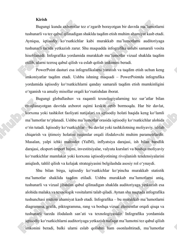 motlar shaklida taqdim etiladi. ushbu murakkab ma’lumotlarni aniq, tushunarli va vizual jihatdan qabul qilinadigan shaklda auditoriyaga yetkazish esa alohida malaka va texnologik vositalarni talab qiladi. aynan shu nuqtada infografika tushunchasi muhim ahamiyat kasb etadi. infografika – bu murakkab ma’lumotlarni diagramma, grafik, piktogramma, rang va boshqa vizual elementlar orqali qisqa va tushunarli tarzda ifodalash san’ati va texnologiyasidir. infografika yordamida iqtisodiy ko‘rsatkichlarni auditoriyaga yetkazish nafaqat ma’lumotni tez qabul qilish imkonini beradi, balki ularni eslab qolishni ham osonlashtiradi, ma’lumotlar o‘rtasidagi bog‘liqlik va tahliliy ko‘rsatkichlarni yaxshiroq tushunishga yordam beradi. powerpoint dasturi esa infografika yaratish va taqdim etish uchun eng qulay va keng imkoniyatlarni taqdim etuvchi vositalardan biridir. bu dastur yordamida har qanday iqtisodiy ko‘rsatkichni vizual va interaktiv shaklda taqdim etish, ranglar va diagrammalar yordamida murakkab ma’lumotlarni soddalashtirish mumkin. shu bilan birga, powerpointda yaratilgan taqdimot auditoriyaning diqqatini jalb qilish, ma’lumotni samarali qabul qilish va qarorlar qabul qilish jarayonini tezlashtirish imkonini beradi. ushbu ishning maqsadi – …