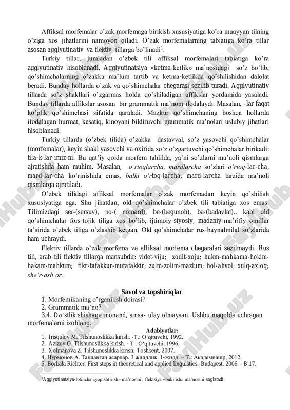 tuzilishiga ko’ra sodda va murakkab (qo’shma) bo’ladi. 1. sodda affikslar: -chi,-la,-lik,-lar... 2. murakkab (qo’shma) affikslar:-chilik,-garchilik,-lan,-lash, larcha: yo’qchilik, yog’ingarchilik, otlan, salomlash, o’rtoqlarcha. quloqchin, yuksal, yuksak, qattiq, kunda,chindan so’zlari ma’noli qismlarga ajralmaydi. demak, o’zak va qo’shimchalar so’zning ma’noli qismlari hisoblanadi. morfemalarning agglyutinativ tabiati affiksal morfemalar o’zak morfemaga birikish xususiyatiga ko’ra muayyan tilning o’ziga xos jihatlarini namoyon qiladi. o’zak morfemalarning tabiatiga ko’ra tillar asosan agglyutinativ va flektiv tillarga bo’linadi1. turkiy tillar, jumladan o’zbek tili affiksal morfemalari tabiatiga ko’ra agglyutinativ hisoblanadi. agglyutinatsiya «ketma-ketlik» ma’nosidagi so’z bo’lib, qo’shimchalarning o’zakka ma’lum tartib va ketma-ketlikda qo’shilishidan dalolat beradi. bunday hollarda o’zak va qo’shimchalar chegarasi sezilib turadi. agglyutinativ tillarda so’z shakllari o’zgarmas holda qo’shiladigan affikslar yordamida yasaladi. bunday tillarda affikslar asosan bir grammatik ma’noni ifodalaydi. masalan, -lar faqat ko’plik qo’shimchasi sifatida qaraladi. mazkur qo’shimchaning boshqa hollarda ifodalagan hurmat, kesatiq, kinoyani bildiruvchi grammatik ma’nolari uslubiy jihatlari hisoblanadi. turkiy tillarda (o’zbek tilida) o’zakka dastavval, so’z yasovchi qo’shimchalar (morfemalar), keyin shakl …