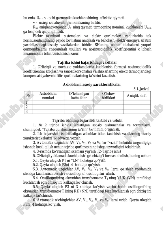 ki, ko’p hollarda kuchlanish nosinusoidalligi normadagidan oshib ketadi. ventilli o’zgartirgichlarni qo’llaganda, nosinusoidallik koeffitsienti 20-25% gacha oshib ketishi mumkin. kuchlanish nosinusoidallik koeffitsienti kns kuchlanish-ning yuqori garmonikalarining effektiv qiymatini nominal kuchlanish u1 nisbati bilan aniqlanadi: nom y y y y ns u u u u k       2 2 1 2 2 %100 (5.1) bu erda, uy -  -nchi garmonika kuchlanishining effektiv qiymati.  - oxirgi sanaluvchi garmonikaning tartibi. kns aniqlanayotganda u1 ning qiymati tarmoqning nominal kuchlanishi unom ga teng deb qabul qilinadi. elektr ta’minoti sistemalari va elektr qurilmalari zanjirlarida tok nosinusoidalligining paydo bo’lishini aniqlash va baholash, elektr energiya sifatini yaxshilashdagi asosiy vazifalardan biridir. shuning uchun talabalarni yuqori garmonikalarni chegaralash usullari va nosinusoidallik koeffitsientini o’lchash muammolari bilan tanishtirish zarur. tajriba ishini bajarishdagi vazifalar 1. chiziqli va nochiziq yuklamalarda kuchlanish formasi nosinusoidallik koeffitsientini aniqlash va sanoat korxonalari va shaxarlarning elektr tarmoqlaridagi kompensatsiyalovchi filtr qurilmalarining ta’sirini kuzatish. asboblarni …