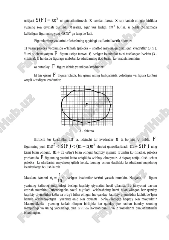 yuzi 2e bilan belgilanadi. masalan, birlik kvadrat tomonining uzunligi sm bo‘lsa, uning yuzi sm 2 bo‘ladi. yuzni o‘lchash berilgan figura yuzini birlik kvadrat yuzi 2e bilan taqqoslashdan iborat. bu taqqoslashning natijasi 2)( xefs  ni qanoatlantiruvchi x sondan iborat. x son tanlab olingan birlikda yuzning son qiymati deyiladi. masalan, agar yuz birligi 2sm bo‘lsa, u holda 2-chizmada keltirilgan figuraning yuzi 24sm ga teng bo‘ladi. figuralarning yuzlarini o‘lchashning quyidagi usullarini ko‘rib o‘tamiz: 1) yuzni paletka yordamida o‘lchash (paletka – shaffof materialga chizilgan kvadratlar to‘ri ). yuzi o‘lchanayotgan f figura ustiga tamoni e bo‘lgan kvadratlar to‘ri tashlangan bo‘lsin (3 - chizma). u holda bu figuraga nisbatan kvadratlarning ikki turini ko‘rsatish mumkin: a) butunlay f figura ichida yotadigan kvadratlar b) bir qismi f figura ichida, bir qismi uning tashqarisida yotadigan va figura konturi orqali o‘tadigan kvadratlar. 3 - chizma. birinchi tur kvadratlar m ta, ikkinchi tur kvadratlar n ta bo‘lsin. u holda, f …