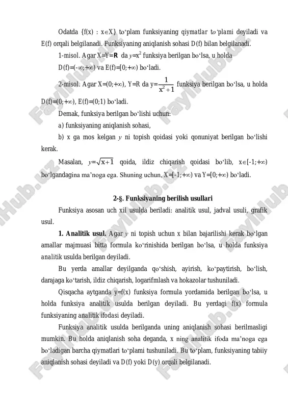 funksiyaning aniqlanish sohasi, b) x ga mos kelgan u ni topish qoidasi yoki qonuniyat berilgan bo‘lishi kerak. masalan, u= 1x  qoida, ildiz chiqarish qoidasi bo‘lib, x[-1;+) bo‘lgandagina ma’noga ega. shuning uchun, x=[-1;+) va y=[0;+) bo‘ladi. 2-§. funksiyaning berilish usullari funksiya asosan uch xil usulda beriladi: analitik usul, jadval usuli, grafik usul. 1. analitik usul. agar u ni topish uchun x bilan bajarilishi kerak bo‘lgan amallar majmuasi bitta formula ko‘rinishida berilgan bo‘lsa, u holda funksiya analitik usulda berilgan deyiladi. bu yerda amallar deyilganda qo‘shish, ayirish, ko‘paytirish, bo‘lish, darajaga ko‘tarish, ildiz chiqarish, logarifmlash va hokazolar tushuniladi. qisqacha aytganda y=f(x) funksiya formula yordamida berilgan bo‘lsa, u holda funksiya analitik usulda berilgan deyiladi. bu yerdagi f(x) formula funksiyaning analitik ifodasi deyiladi. funksiya analitik usulda berilganda uning aniqlanish sohasi berilmasligi mumkin. bu holda aniqlanish soha deganda, x ning analitik ifoda ma’noga ega bo‘ladigan barcha qiymatlari to‘plami tushuniladi. bu to‘plam, funksiyaning tabiiy aniqlanish sohasi deyiladi …