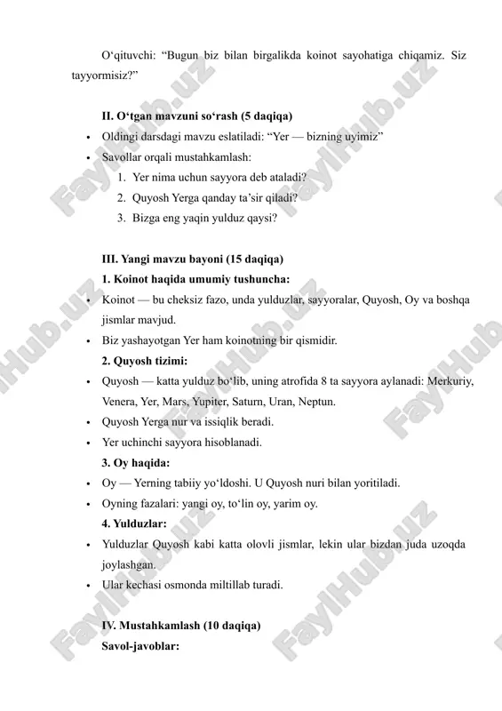 (10 daqiqa) savol-javoblar: 1. koinotda nimalar mavjud? 2. quyosh tizimi nechta sayyoradan iborat? 3. yer qayerda joylashgan? 4. oy qanday jismdir? 5. yulduzlar nima uchun kechasi ko‘rinadi? amaliy mashg‘ulot: · o‘quvchilar “quyosh tizimi”ni rasmda ko‘rsatishadi. · har bir sayyoraning nomini yozishadi. v. guruh bilan ishlash (5 daqiqa) o‘quvchilar 3 ta guruhga bo‘linadi: 1. quyosh guruhi – quyosh haqida gapiradi. 2. yer guruhi – yer haqida ma’lumot beradi. 3. oy guruhi – oy haqida aytadi. vi. yakuniy bosqich (5 daqiqa) xulosa: · koinot — cheksiz makon. · quyosh tizimida 8 ta sayyora bor. · yer — insoniyatning vatani. · oy va yulduzlar koinotning go‘zal qismlaridir. baholash: · faol qatnashgan o‘quvchilar rag‘batlantiriladi. uyga vazifa: · “koinotda nimalar bor?” mavzusida kichik insho yozish yoki rasm chizish. qo‘shimcha ma’lumotlar: · ilmiy izlanishlar orqali insonlar koinotni o‘rganishmoqda. · kosmonavtlar fazoga uchib, yer atrofini o‘rganadilar. · birinchi kosmosga uchgan inson — yuriy gagarin (1961-yil).