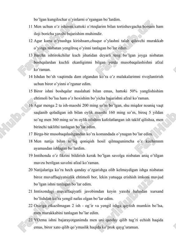 kuch jihatidan deyarli teng bo’lgan joyga nisbatan boshqalardan kuchli ekanligimni bilgan yerda musobaqalashishni afzal ko’raman. 14 ishdan bo’sh vaqtimda dam olgandan ko’ra o’z malakalarimni rivojlantirish uchun biror o’yinni o’rganar edim. 15 biror ishni boshqalar maslahati bilan emas, hattoki 50% yanglishishim ehtimoli bo’lsa ham o’z hoxishim bo’yicha bajarishni afzal ko’raman. 16 agar menga 2 ta ish-maoshi 200 ming so’m bo’lgan, shu miqdor noaniq vaqt saqlanib qoladigan ish bilan oylik maoshi 160 ming so’m, biroq 5 yildan so’ng men 360 ming so’m oylik olishim kafolatlangan ish taklif qilishsa, men birinchi taklifni tanlagan bo’lar edim. 17 birga-bir musobaqalashgandan ko’ra komandada o’ynagan bo’lar edim. 18 men natija bilan to’liq qoniqish hosil qilmagunimcha o’z kuchimnm ayamasdan ishlagan bo’lardim. 19 imtihonda o’z fikrini bildirish kerak bo’lgan savolga nisbatan aniq o’tilgan mavzu berilgan savolni afzal ko’raman. 20 natijalariga ko’ra hech qanday o’zgarishga olib kelmaydigan ishga nisbatan biroz muvaffaqiyatsizlik ehtimoli bor, lekin yutuqqa erishish imkoni mavjud bo’lgan ishni …