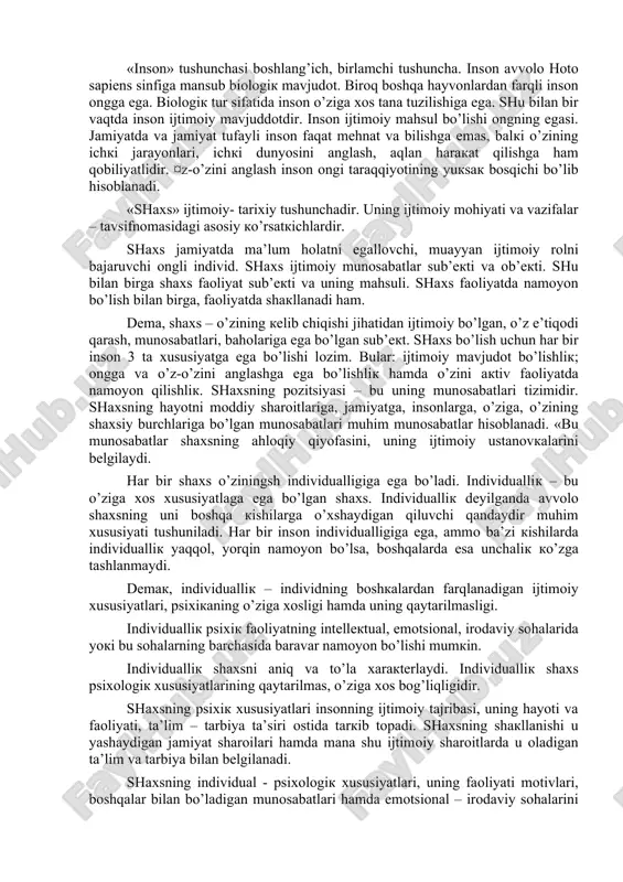 hunchasiga qaraganda torroq tushuncha. shaxs – ijtimoiy mavjudot sifatida qaraluvchi insondir. fanda «inson», «shaxs», «individuallik» tushunchalari keng qo’llaniladi. ba’zida bu tushunchalar yni bir xil tushunchalar ba’zi hollarda esa bir-biriga qarama-qarshi bo’lgan tushunchalar deb qaraladi. lekin bu qarashlarning barchasi noto’g’ri qarash hisoblanadi. «inson» tushunchasi boshlang’ich, birlamchi tushuncha. inson avvolo hoto sapiens sinfiga mansub biologik mavjudot. biroq boshqa hayvonlardan farqli inson ongga ega. biologik tur sifatida inson o’ziga xos tana tuzilishiga ega. shu bilan bir vaqtda inson ijtimoiy mavjuddotdir. inson ijtimoiy mahsul bo’lishi ongning egasi. jamiyatda va jamiyat tufayli inson faqat mehnat va bilishga emas, balki o’zining ichki jarayonlari, ichki dunyosini anglash, aqlan harakat qilishga ham qobiliyatlidir. ¤z-o’zini anglash inson ongi taraqqiyotining yuksak bosqichi bo’lib hisoblanadi. «shaxs» ijtimoiy- tarixiy tushunchadir. uning ijtimoiy mohiyati va vazifalar – tavsifnomasidagi asosiy ko’rsatkichlardir. shaxs jamiyatda ma’lum holatni egallovchi, muayyan ijtimoiy rolni bajaruvchi ongli individ. shaxs ijtimoiy munosabatlar sub’ekti va ob’ekti. shu bilan birga shaxs faoliyat sub’ekti …
