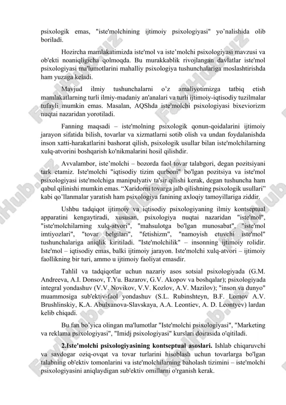 molchi ijtimoiy xulq-atvorini tanlash, sotib olish va undan foydalanish jihatidan o'rganamiz. bundan tashqari, iste'molchi xulq-atvorining iqtisodiy jihati sotib olish akti bilan tugaydi. tovar iste’moli va undan foydalanish esa aniq namoyon bo’luvchi psixologik determinantlarga egadir. shuning uchun, iste'molchi psixologiyasi – iqtisodiy xulq-atvorning bir zanjiri sifatidagi umumqabul qilingan xaridor xulq-atvori tushunchadan chiqib, o'z navbatida, bu muammoni sotsial-psixologik jarayon sifatida o’rganadi. shuning uchun ushbu tadqiqot ijtimoiy-psixologik, iqtisodiy va psixologik emas, "iste'molchining ijtimoiy psixologiyasi" yo’nalishida olib boriladi. hozircha mamlakatimizda iste'mol va iste’molchi psixologiyasi mavzusi va ob'ekti noaniqligicha qolmoqda. bu murakkablik rivojlangan davlatlar iste'mol psixologiyasi ma'lumotlarini mahalliy psixologiya tushunchalariga moslashtirishda ham yuzaga keladi. mavjud ilmiy tushunchalarni o’z amaliyotimizga tatbiq etish mamlakatlarning turli ilmiy-madaniy an'analari va turli ijtimoiy-iqtisodiy tuzilmalar tufayli mumkin emas. masalan, aqshda iste'molchi psixologiyasi bixeviorizm nuqtai nazaridan yorotiladi. fanning maqsadi – iste'molning psixologik qonun-qoidalarini ijtimoiy jarayon sifatida bilish, tovarlar va xizmatlarni sotib olish va undan foydalanishda inson xatti-harakatlarini bashorat qilish, psixologik usullar bilan iste'molchilarning …