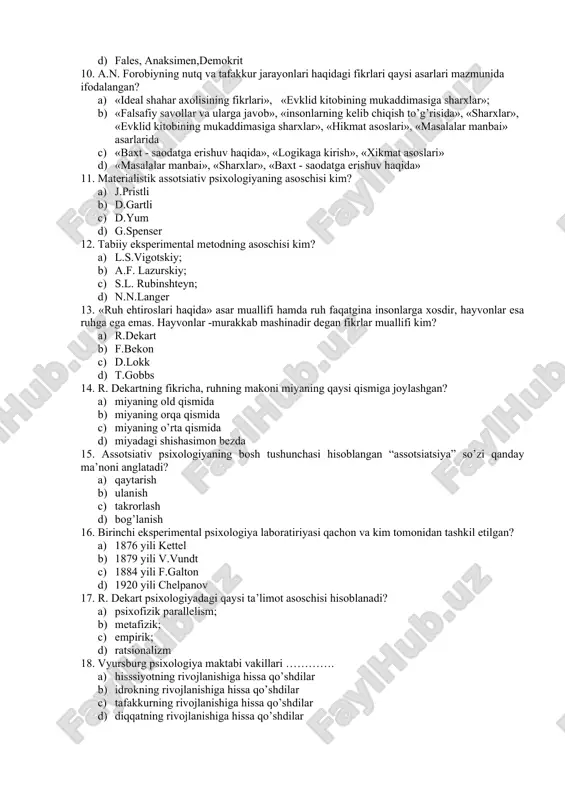 gan? 1. «ideal shahar axolisining fikrlari», «evklid kitobining mukaddimasiga sharxlar»; 1. «falsafiy savollar va ularga javob», «insonlarning kelib chiqish to’g’risida», «sharxlar», «evklid kitobining mukaddimasiga sharxlar», «hikmat asoslari», «masalalar manbai» asarlarida 1. «baxt - saodatga erishuv haqida», «logikaga kirish», «xikmat asoslari» 1. «masalalar manbai», «sharxlar», «baxt - saodatga erishuv haqida» 11. materialistik assotsiativ psixologiyaning asoschisi kim? 1. j.pristli 1. d.gartli 1. d.yum 1. g.spenser 12. tabiiy eksperimental metodning asoschisi kim? 1. l.s.vigotskiy; 1. a.f. lazurskiy; 1. s.l. rubinshteyn; 1. n.n.langer 13. «ruh ehtiroslari haqida» asar muallifi hamda ruh faqatgina insonlarga xosdir, hayvonlar esa ruhga ega emas. hayvonlar -murakkab mashinadir degan fikrlar muallifi kim? 1. r.dekart 1. f.bekon 1. d.lokk 1. t.gobbs 14. r. dekartning fikricha, ruhning makoni miyaning qaysi qismiga joylashgan? 1. miyaning old qismida 1. miyaning orqa qismida 1. miyaning o’rta qismida 1. miyadagi shishasimon bezda 15. assotsiativ psixologiyaning bosh tushunchasi hisoblangan “assotsiatsiya” so’zi qanday ma’noni anglatadi? 1. qaytarish 1. …