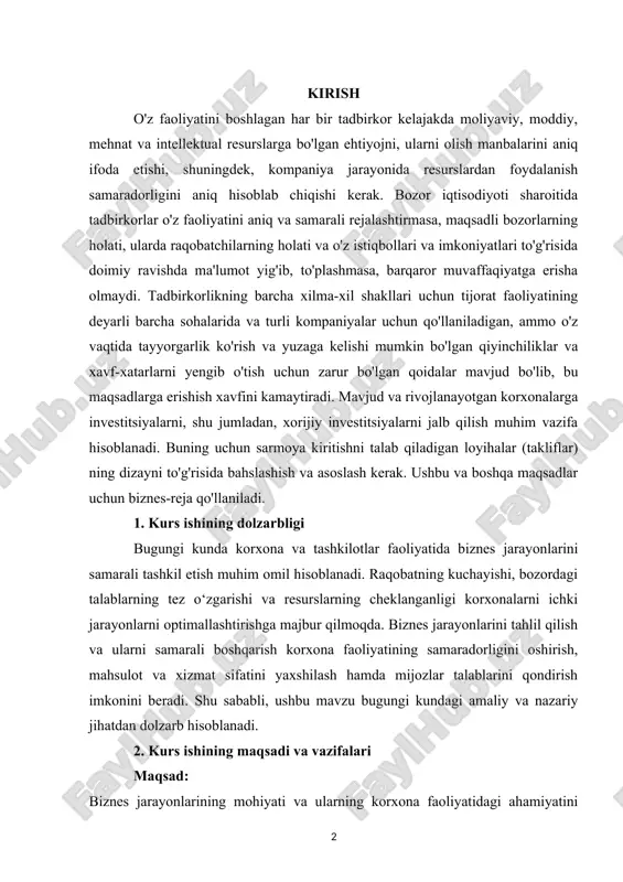 aqtida tayyorgarlik ko'rish va yuzaga kelishi mumkin bo'lgan qiyinchiliklar va xavf-xatarlarni yengib o'tish uchun zarur bo'lgan qoidalar mavjud bo'lib, bu maqsadlarga erishish xavfini kamaytiradi. mavjud va rivojlanayotgan korxonalarga investitsiyalarni, shu jumladan, xorijiy investitsiyalarni jalb qilish muhim vazifa hisoblanadi. buning uchun sarmoya kiritishni talab qiladigan loyihalar (takliflar) ning dizayni to'g'risida bahslashish va asoslash kerak. ushbu va boshqa maqsadlar uchun biznes-reja qo'llaniladi. 1. kurs ishining dolzarbligi bugungi kunda korxona va tashkilotlar faoliyatida biznes jarayonlarini samarali tashkil etish muhim omil hisoblanadi. raqobatning kuchayishi, bozordagi talablarning tez o‘zgarishi va resurslarning cheklanganligi korxonalarni ichki jarayonlarni optimallashtirishga majbur qilmoqda. biznes jarayonlarini tahlil qilish va ularni samarali boshqarish korxona faoliyatining samaradorligini oshirish, mahsulot va xizmat sifatini yaxshilash hamda mijozlar talablarini qondirish imkonini beradi. shu sababli, ushbu mavzu bugungi kundagi amaliy va nazariy jihatdan dolzarb hisoblanadi. 2. kurs ishining maqsadi va vazifalari maqsad: biznes jarayonlarining mohiyati va ularning korxona faoliyatidagi ahamiyatini o‘rganish hamda jarayonlarni optimallashtirish orqali korxona samaradorligini …