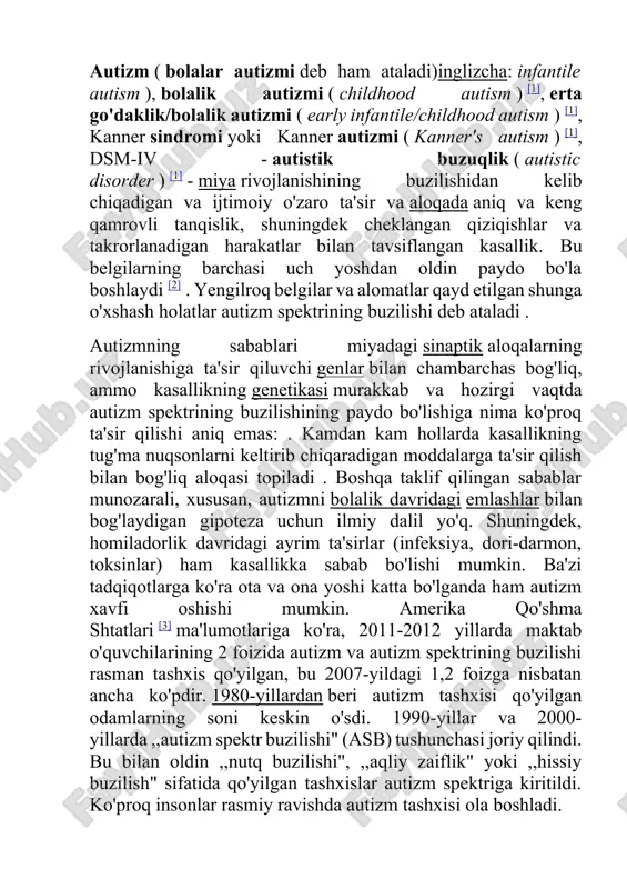 qliy zaiflik" yoki ,,hissiy buzilish" sifatida qo'yilgan tashxislar autizm spektriga kiritildi. ko'proq insonlar rasmiy ravishda autizm tashxisi ola boshladi. autizmda miyaning ko'plab sohalarida o'zgarishlar qayd etilgan, ammo ularning qanday rivojlanishi aniq emas. ota-onalar odatda bolaning hayotining dastlabki ikki yilida buzilish belgilarini sezadilar. erta xulq-atvor va kognitiv aralashuv bolada o'z-o'ziga yordam ko'rsatish, ijtimoiy o'zaro ta'sir va muloqotni rivojlantirishga yordam berishi mumkin bo'lsa-da, hozirda autizmni to'liq davolay oladigan ma'lum usullar mavjud emas [4] . balog'atga yetganidan so'ng, kamdan-kam bolalar mustaqil hayotga o'tishga muvaffaq bo'lishadi, ammo ba'zilari muvaffaqiyatga erishadilar [5] . bundan tashqari, ularning ba'zi vakillari shifo izlamoqda, boshqalari autizm kasallikdan ko'ra ko'proq "maxsus", muqobil holat deb hisoblashadi [6] . autizm - bu nerv sistemasi rivojlanishning buzilishi bo'lib, birinchi marta go'daklik yoki bolalik davrida kuzatilgan namoyon bo'lishi va buzilishning odatda remissiyasiz davom etishi bilan tavsiflanadi [7] . go'daklik davrida noqulaylik reaksiyasining buzilishi, zaif ovozli ogohlantirishlarga va atrof-muhitdagi kichik o'zgarishlarga javoban qo'rquv va yig'lashning …