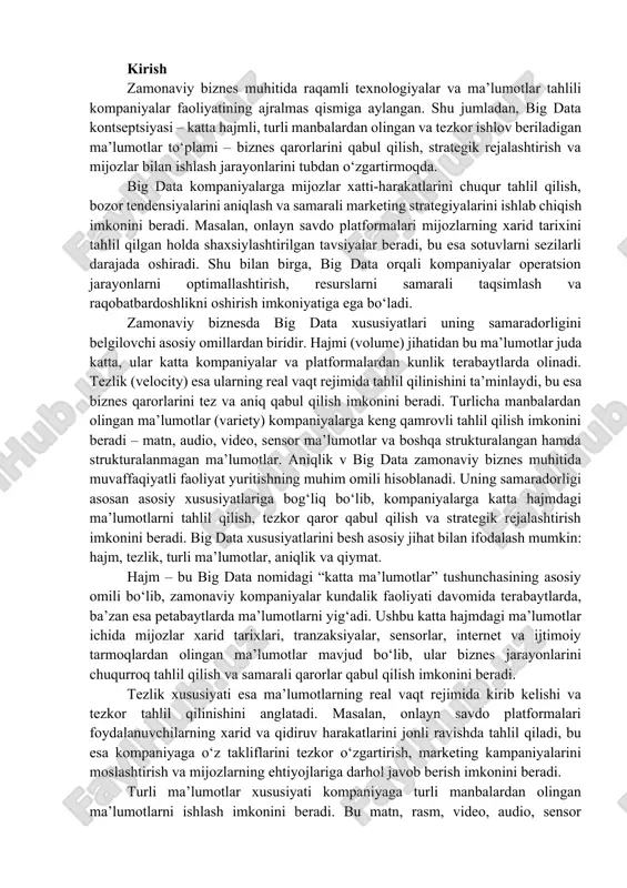 radorligi asosan asosiy xususiyatlariga bog‘liq bo‘lib, kompaniyalarga katta hajmdagi ma’lumotlarni tahlil qilish, tezkor qaror qabul qilish va strategik rejalashtirish imkonini beradi. big data xususiyatlarini besh asosiy jihat bilan ifodalash mumkin: hajm, tezlik, turli ma’lumotlar, aniqlik va qiymat. hajm – bu big data nomidagi “katta ma’lumotlar” tushunchasining asosiy omili bo‘lib, zamonaviy kompaniyalar kundalik faoliyati davomida terabaytlarda, ba’zan esa petabaytlarda ma’lumotlarni yig‘adi. ushbu katta hajmdagi ma’lumotlar ichida mijozlar xarid tarixlari, tranzaksiyalar, sensorlar, internet va ijtimoiy tarmoqlardan olingan ma’lumotlar mavjud bo‘lib, ular biznes jarayonlarini chuqurroq tahlil qilish va samarali qarorlar qabul qilish imkonini beradi. tezlik xususiyati esa ma’lumotlarning real vaqt rejimida kirib kelishi va tezkor tahlil qilinishini anglatadi. masalan, onlayn savdo platformalari foydalanuvchilarning xarid va qidiruv harakatlarini jonli ravishda tahlil qiladi, bu esa kompaniyaga o‘z takliflarini tezkor o‘zgartirish, marketing kampaniyalarini moslashtirish va mijozlarning ehtiyojlariga darhol javob berish imkonini beradi. turli ma’lumotlar xususiyati kompaniyaga turli manbalardan olingan ma’lumotlarni ishlash imkonini beradi. bu matn, rasm, …