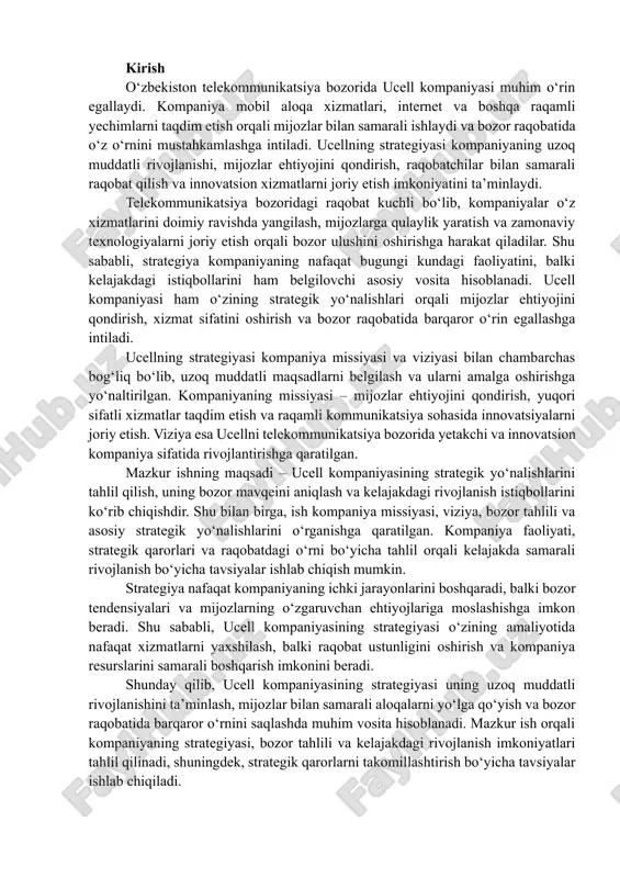 alishlarini o‘rganishga qaratilgan. kompaniya faoliyati, strategik qarorlari va raqobatdagi o‘rni bo‘yicha tahlil orqali kelajakda samarali rivojlanish bo‘yicha tavsiyalar ishlab chiqish mumkin. strategiya nafaqat kompaniyaning ichki jarayonlarini boshqaradi, balki bozor tendensiyalari va mijozlarning o‘zgaruvchan ehtiyojlariga moslashishga imkon beradi. shu sababli, ucell kompaniyasining strategiyasi o‘zining amaliyotida nafaqat xizmatlarni yaxshilash, balki raqobat ustunligini oshirish va kompaniya resurslarini samarali boshqarish imkonini beradi. shunday qilib, ucell kompaniyasining strategiyasi uning uzoq muddatli rivojlanishini ta’minlash, mijozlar bilan samarali aloqalarni yo‘lga qo‘yish va bozor raqobatida barqaror o‘rnini saqlashda muhim vosita hisoblanadi. mazkur ish orqali kompaniyaning strategiyasi, bozor tahlili va kelajakdagi rivojlanish imkoniyatlari tahlil qilinadi, shuningdek, strategik qarorlarni takomillashtirish bo‘yicha tavsiyalar ishlab chiqiladi. missiya va viziya ucell kompaniyasi o‘z faoliyatida aniq belgilangan missiya va viziya asosida harakat qiladi. kompaniyaning missiyasi – mijozlarga yuqori sifatli mobil aloqa va internet xizmatlarini taqdim etish, ularning ehtiyojini qondirish va zamonaviy texnologiyalarni joriy etish orqali telekommunikatsiya sohasida yetakchi o‘rinlarni egallashdir. ushbu missiya kompaniyaning kundalik …