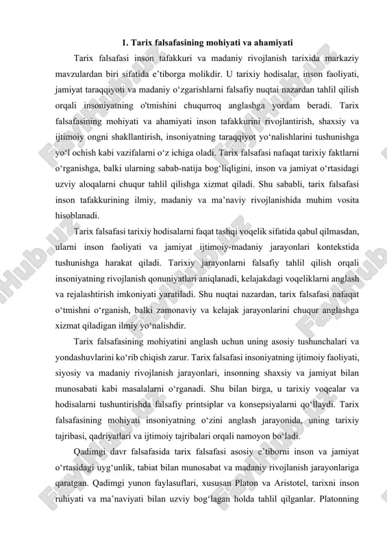 mohiyati insoniyatning o‘zini anglash jarayonida, uning tarixiy tajribasi, qadriyatlari va ijtimoiy tajribalari orqali namoyon bo‘ladi. qadimgi davr falsafasida tarix falsafasi asosiy e’tiborni inson va jamiyat o‘rtasidagi uyg‘unlik, tabiat bilan munosabat va madaniy rivojlanish jarayonlariga qaratgan. qadimgi yunon faylasuflari, xususan platon va aristotel, tarixni inson ruhiyati va ma’naviyati bilan uzviy bog‘lagan holda tahlil qilganlar. platonning qarashlariga ko‘ra, tarixiy hodisalar inson ruhining rivojlanishi bilan chambarchas bog‘liq bo‘lib, inson tafakkuri borliqni anglash orqali ma’naviy mukammallikka intiladi. aristotel esa tarixiy jarayonlarni tabiiy va ijtimoiy qonuniyatlar orqali izohlashga harakat qilgan va insonning axloqiy, siyosiy va ijtimoiy faoliyati bilan bog‘lagan. shu tarzda, qadimgi yunon falsafasi tarix falsafasini inson tafakkuri va ma’naviy rivojlanish bilan uzviy bog‘lagan birinchi tizimlardan biri sifatida namoyon bo‘lgan. o‘rta asr falsafasida tarix falsafasi diniy yondashuv bilan boyigan. tomas aquinas va boshqa olimlar tarixiy jarayonlarni ilohiy mavjudlik bilan izohlashga harakat qilganlar. shu davrda tarixiy voqealar nafaqat faktlar, balki insonning ruhiy tajribasi va ilohiy irodasi …