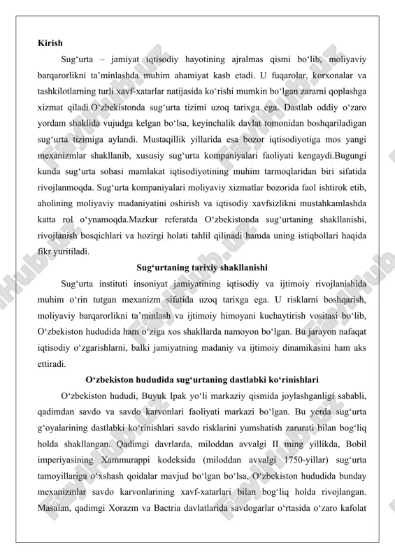 ish zarurati bilan bog‘liq holda shakllangan. qadimgi davrlarda, miloddan avvalgi ii ming yillikda, bobil imperiyasining xammurappi kodeksida (miloddan avvalgi 1750-yillar) sug‘urta tamoyillariga o‘xshash qoidalar mavjud bo‘lgan bo‘lsa, o‘zbekiston hududida bunday mexanizmlar savdo karvonlarining xavf-xatarlari bilan bog‘liq holda rivojlangan. masalan, qadimgi xorazm va bactria davlatlarida savdogarlar o‘rtasida o‘zaro kafolat tizimi mavjud edi, unda karvon rahbarlari yuklarni yo‘qotish yoki talon-taroj qilinish holatida zarar ko‘rishni qoplash uchun oldindan kelishuvlar tuzishgan. bu kelishuvlarning mohiyati shundaki, savdo sheriklari o‘zaro mablag‘larni birlashtirib, umumiy fond yaratishgan, bu esa keyinchalik sug‘urta jamiyatlarining prototipi hisoblanadi.o‘rta asrlarda, x-xv asrlarda, o‘zbekiston hududidagi sug‘urtaning dastlabki tizimli ko‘rinishlari savdo gildiyalari va hunarmandlar birlashmalarida namoyon bo‘ldi. samarqand, buxoro va xiva kabi shaharlarda savdo karvonlari faoliyati kuchayganida, risklar – cho‘l qumlari, qaroqchilar hujumlari yoki tabiiy ofatlar – savdogarlar uchun katta tahdid bo‘lgan. shu sababli, “karvon sug‘urtasi” deb ataluvchi amaliyot paydo bo‘ldi: karvon a’zolari oldindan ma’lum miqdorda mablag‘ to‘lash orqali umumiy himoya fondini shakllantirishgan. agar biror …