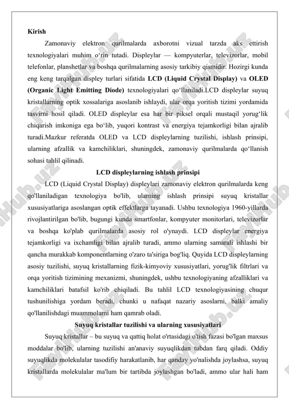 slarni, balki amaliy qo'llanilishdagi muammolarni ham qamrab oladi. suyuq kristallar tuzilishi va ularning xususiyatlari suyuq kristallar – bu suyuq va qattiq holat o'rtasidagi o'tish fazasi bo'lgan maxsus moddalar bo'lib, ularning tuzilishi an'anaviy suyuqlikdan tubdan farq qiladi. oddiy suyuqlikda molekulalar tasodifiy harakatlanib, har qanday yo'nalishda joylashsa, suyuq kristallarda molekulalar ma'lum bir tartibda joylashgan bo'ladi, ammo ular hali ham oqish qobiliyatiga ega. bu holat "nematic", "smectic" yoki "cholesteric" kabi fazalarga bo'linadi, har biri o'ziga xos optik va mexanik xususiyatlarga ega.nematic faza lcd displeylarda eng ko'p qo'llaniladigan tur bo'lib, unda molekulalar uzun o'q bo'ylab parallel joylashgan, ammo ularning o'qlari bir-biriga nisbatan tasodifiy yo'nalishda bo'ladi. bu fazaning asosiy xususiyati – molekulalarning yo'nalishini elektr maydoni ta'sirida o'zgartirish imkoniyati. masalan, tn (twisted nematic) texnologiyasida molekulalar spiral shaklda joylashgan bo'lib, 90 darajalik burilish orqali yorug'likning polarizatsiyasini boshqaradi. elektrik maydoni qo'llanilganda molekulalar to'g'ri holatga o'tadi va yorug'lik o'tkazuvchanligi o'zgaradi, bu pikselning yonishi yoki o'chishiga olib keladi.suyuq kristallarning fizik …