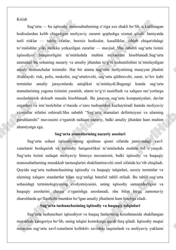 yaning evolyutsiyasini, uning iqtisodiy samaradorligini va huquqiy asoslarini chuqur o‘rganishga asoslanadi, shu bilan birga zamonaviy sharoitlarda qo‘llanilishi mumkin bo‘lgan amaliy jihatlarni ham hisobga oladi. sug‘urta tushunchasining iqtisodiy va huquqiy talqinlari sug‘urta tushunchasi iqtisodiyot va huquq fanlarining kesishmasida shakllangan murakkab kategoriya bo‘lib, uning talqini kontekstga qarab farq qiladi. iqtisodiy nuqtai nazardan sug‘urta xavf-xatarlarni kollektiv ravishda taqsimlash va moliyaviy yuklarni optimallashtirish mexanizmi sifatida qaraladi. klassik iqtisodchi adam smitning ishlarida ta’kidlanganidek, sug‘urta bozor iqtisodiyotdagi bozor mexanizmlari orqali resurslarni samarali taqsimlashga xizmat qiladi. masalan, sug‘urta kompaniyalari premialar (to‘lovlar) yig‘ish orqali risklarni fondga joylashtirib, individual subyektlarning potentsial yo‘qotishlarini oldindan bashorat qilish va kompensatsiya qilish imkoniyatini yaratadi. bu jarayon iqtisodiy sikllarda, masalan, inqiroz davrlarida, jamiyatning moliyaviy barqarorligini saqlab qolishga yordam beradi. zamonaviy iqtisodiy nazariyada, xususan, jozef stiglitsning asarlarida, sug‘urta assimetrik informatsiya muammolarini hal qilish vositasi sifatida ko‘rib chiqiladi: sug‘urta chiqaruvchi (insured) va sug‘urta kompaniyasi o‘rtasidagi ma’lumot nomutanosibligini kamaytirish orqali bozor samaradorligi oshiriladi.iqtisodiy talqinda sug‘urta faqat himoya …