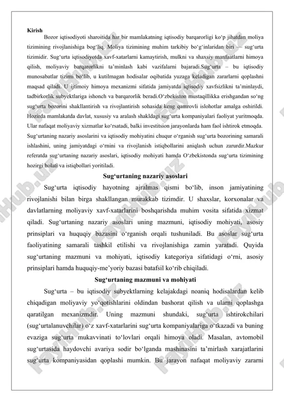 samarali tashkil etilishi va rivojlanishiga zamin yaratadi. quyida sug‘urtaning mazmuni va mohiyati, iqtisodiy kategoriya sifatidagi o‘rni, asosiy prinsiplari hamda huquqiy-me’yoriy bazasi batafsil ko‘rib chiqiladi. sug‘urtaning mazmuni va mohiyati sug‘urta – bu iqtisodiy subyektlarning kelajakdagi noaniq hodisalardan kelib chiqadigan moliyaviy yo‘qotishlarini oldindan bashorat qilish va ularni qoplashga qaratilgan mexanizmdir. uning mazmuni shundaki, sug‘urta ishtirokchilari (sug‘urtalanuvchilar) o‘z xavf-xatarlarini sug‘urta kompaniyalariga o‘tkazadi va buning evaziga sug‘urta mukavvinati to‘lovlari orqali himoya oladi. masalan, avtomobil sug‘urtasida haydovchi avariya sodir bo‘lganda mashinasini ta’mirlash xarajatlarini sug‘urta kompaniyasidan qoplashi mumkin. bu jarayon nafaqat moliyaviy zararni kamaytiradi, balki iqtisodiy barqarorlikni ta’minlaydi.sug‘urtaning mohiyati esa kollektiv mas’uliyat va xavfni taqsimlashda yotadi. har bir ishtirokchi o‘z xavfini butun guruhga o‘tkazadi, natijada individual yo‘qotishlar butunlay bartaraf etilmaydi, lekin ularning og‘irligi kamayadi. bu mohiyat qadimgi davrlarga borib taqaladi: masalan, fenikiya savdogarlari yuklarni dengiz xavfidan himoya qilish uchun birgalikda pul to‘lashgan. zamonaviy sharoitda sug‘urta nafaqat moliyaviy himoya, balki ijtimoiy barqarorlik vositasi sifatida ham namoyon bo‘ladi. …
