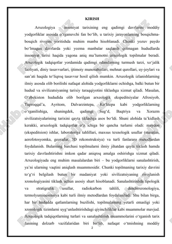 nologiyasini tiklash uchun asosiy shart hisoblanadi. sanalashtirishda tipologik va stratigrafik usullar, radiokarbon tahlili, dendroxronologiya, termolyuminesensiya kabi turli ilmiy metodlardan foydalaniladi. shu bilan birga, har bir hududda qatlamlarning buzilishi, topilmalarning yetarli emasligi yoki xronologik tizimlarni uyg‘unlashtirishdagi qiyinchiliklar kabi muammolar mavjud. arxeologik tadqiqotlarning turlari va sanalashtirish muammolarini o‘rganish tarix fanining dolzarb vazifalaridan biri bo‘lib, nafaqat o‘tmishning moddiy madaniyatini tiklash, balki xalqning ijtimoiy-iqtisodiy va madaniy rivojlanish bosqichlarini to‘g‘ri yoritishda ham muhim ahamiyatga ega. arxeologiya insoniyat tarixini eng qadimiy davrlardan to yozuv paydo bo‘lguniga qadar va undan keyingi bosqichlarda moddiy yodgorliklar asosida o‘rganadigan fan sifatida muhim o‘rin tutadi. tarixiy jarayonlarni to‘laqonli anglash uchun faqat yozma manbalarga tayanish yetarli emas, chunki ko‘plab qadimiy xalqlar va madaniyatlar o‘zidan yozuvli hujjatlarni qoldirmagan. masalan, o‘zbekiston hududida miloddan avvalgi i ming yillikning dastlabki davrlariga oid yozma manbalar deyarli mavjud emas, ammo arxeologik topilmalar – sopol buyumlar, mehnat qurollari, turar joy qoldiqlari, qabristonlar orqali bu davr aholisi hayoti haqida muhim …