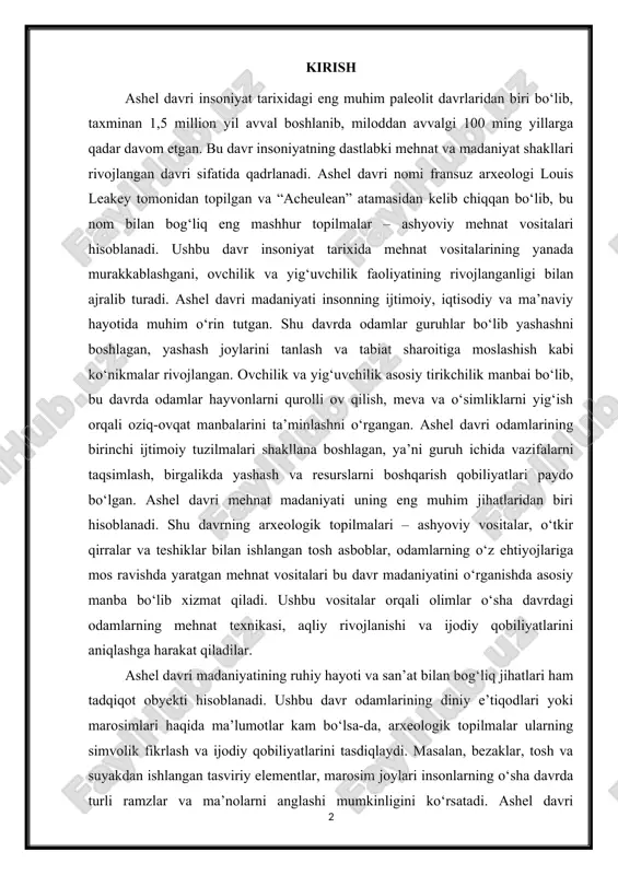 an bog‘liq jihatlari ham tadqiqot obyekti hisoblanadi. ushbu davr odamlarining diniy e’tiqodlari yoki marosimlari haqida ma’lumotlar kam bo‘lsa-da, arxeologik topilmalar ularning simvolik fikrlash va ijodiy qobiliyatlarini tasdiqlaydi. masalan, bezaklar, tosh va suyakdan ishlangan tasviriy elementlar, marosim joylari insonlarning o‘sha davrda turli ramzlar va ma’nolarni anglashi mumkinligini ko‘rsatadi. ashel davri madaniyatini o‘rganish bugungi kunda ham dolzarb ahamiyatga ega, chunki u orqali insoniyatning dastlabki madaniy va mehnat rivojlanishining ildizlarini, jamiyat shakllanishining boshlanishini va odamning tabiat bilan munosabatini chuqurroq tushunish mumkin. arxeologiya, balki antropologiya, tarix va madaniyatshunoslik fanlari uchun ham katta qiziqish uyg‘otadi. tadqiqotning maqsadi – ashel davri madaniyatini, uning ijtimoiy-iqtisodiy va madaniy xususiyatlarini aniqlash, insoniyat tarixidagi o‘rnini tushuntirishdan iborat bo‘ladi. tadqiqot vazifalari esa quyidagilarni o‘z ichiga oladi: davrning tarixiy va geologik kontekstini o‘rganish, arxeologik topilmalarni tahlil qilish, mehnat vositalari va ularning ishlatilish texnologiyasini aniqlash hamda ashel davri odamlarining ijtimoiy va ruhiy hayotini tadqiq etish. i. ashel davri madaniyatining umumiy tavsifi ashel davri, …