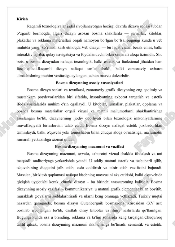 nning asosiy vazifasi – kommunikatsiya: u matnni grafik elementlar bilan boyitib, murakkab g'oyalarni soddalashtiradi va ularni keng ommaga yetkazadi. tarixiy nuqtai nazardan qaraganda, bosma dizayn gutenbergnik bosmaxona ixtirosidan (xv asr) boshlab rivojlangan bo'lib, dastlab diniy kitoblar va ilmiy nashrlarda qo'llanilgan. bugungi kunda esa u brending, reklama va ta'lim sohasida keng tarqalgan.chuqurroq tahlil qilsak, bosma dizaynning mazmuni ikki qismga bo'linadi: semantik va estetik. semantik jihatda, u matnning ma'nosini kuchaytiradi – masalan, siyosiy plakatda qizil rang inqilobiy ruhni, ko'k rang esa ishonchni ifodalaydi. estetik jihatda esa, u tartib-intizom va muvozanatni ta'minlaydi, chunki bosma materiallarning doimiy tabiati (raqamli dizayndan farqli o'laroq) xatolarga yo'l qo'ymaslikni talab etadi. vazifalari orasida axborotni saqlash ham bor: bosma kitoblar yuz yillab saqlanib qolishi mumkin, bu esa raqamli fayllarning yo'qolish xavfi bilan solishtirganda katta afzallik. bundan tashqari, bosma dizayn ijtimoiy va madaniy vazifalarni ham bajaradi – u milliy identiklikni shakllantiradi, masalan, o'zbek xalq ertaklari kitoblarida milliy naqshlar va ranglar …